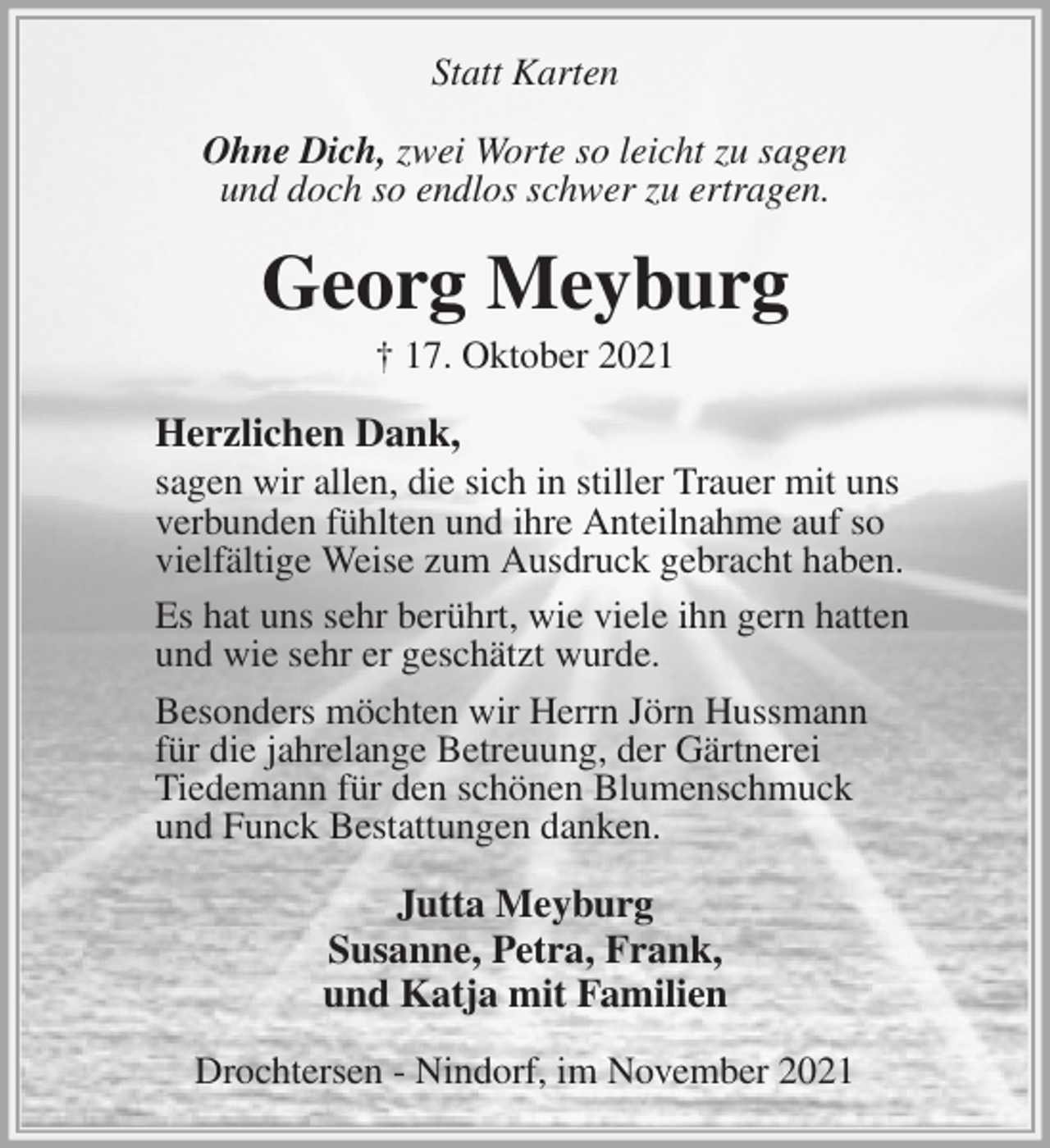<p>Statt Karten<br />Ohne Dich, zwei Worte so leicht zu sagen<br />und doch so endlos schwer zu ertragen.<br />Georg Meyburg<br />† 17. Oktober 2021<br />Herzlichen Dank,<br />sagen wir allen, die sich in stiller Trauer mit uns<br />verbunden fühlten und ihre Anteilnahme auf so<br />vielfältige Weise zum Ausdruck gebracht haben.<br />Es hat uns sehr berührt, wie viele ihn gern hatten<br />und wie sehr er geschätzt wurde.<br />Besonders möchten wir Herrn Jörn Hussmann<br />für die jahrelange Betreuung, der Gärtnerei<br />Tiedemann für den schönen Blumenschmuck<br />und Funck Bestattungen danken.<br />Jutta Meyburg<br />Susanne, Petra, Frank,<br />und Katja mit Familien<br />Drochtersen - Nindorf, im November 2021</p>