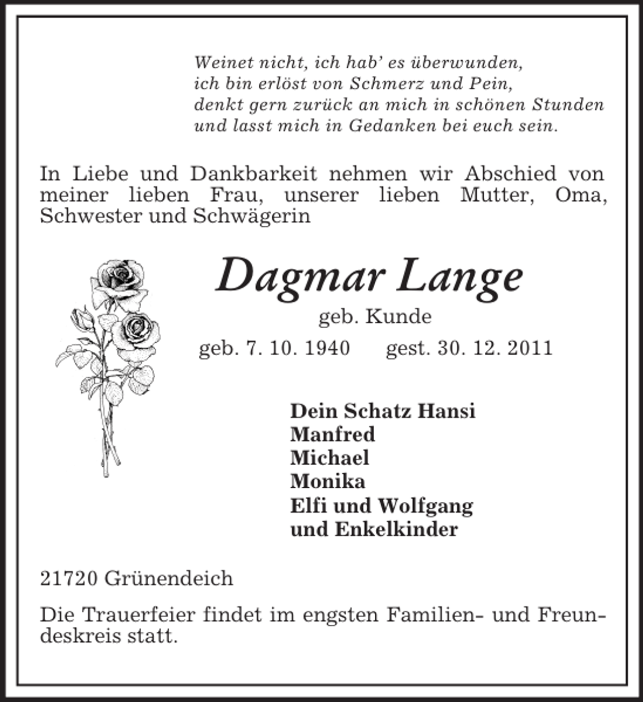 <p>Weinet nicht, ich hab’ es überwunden,<br />ich bin erlöst von Schmerz und Pein,<br />denkt gern zurück an mich in schönen Stunden<br />und lasst mich in Gedanken bei euch sein.<br />In Liebe und Dankbarkeit nehmen wir Abschied von meiner lieben Frau, unserer lieben Mutter, Oma, Schwester und Schwägerin<br />Dagmar Lange<br />geb. Kunde<br />geb. 7. 10. 1940 gest. 30. 12. 2011<br />Dein Schatz Hansi<br />Manfred<br />Michael<br />Monika<br />Elfi und Wolfgang<br />und Enkelkinder<br />21720 Grünendeich<br />Die Trauerfeier findet im engsten Familien- und Freundeskreis statt.</p>