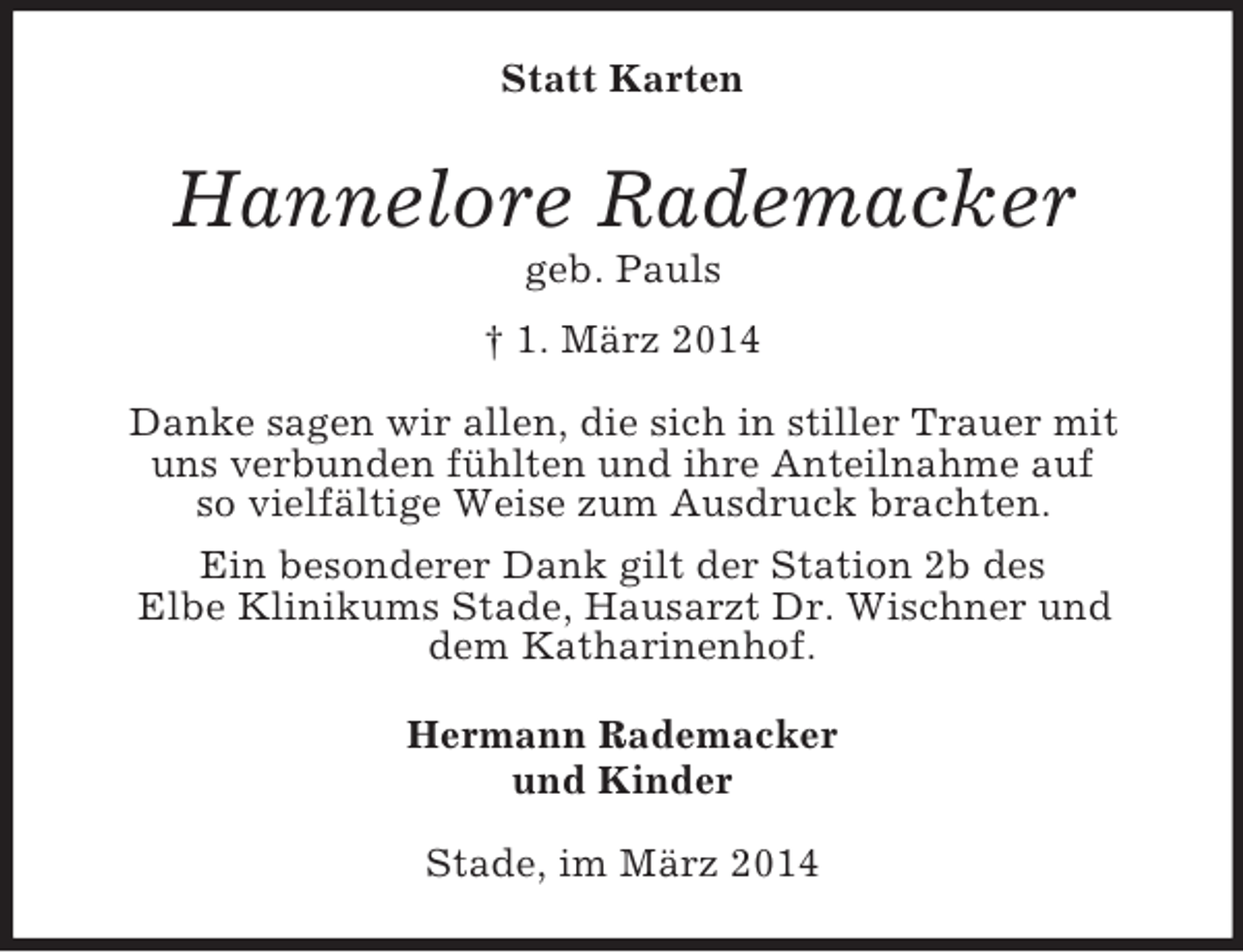 <p>Statt Karten<br />Hannelore Rademacker<br />geb. Pauls<br />† 1. März 2014<br />Danke sagen wir allen, die sich in stiller Trauer mit<br />uns verbunden fühlten und ihre Anteilnahme auf<br />so vielfältige Weise zum Ausdruck brachten.<br />Ein besonderer Dank gilt der Station 2b des<br />Elbe Klinikums Stade, Hausarzt Dr. Wischner und<br />dem Katharinenhof.<br />Hermann Rademacker<br />und Kinder<br />Stade, im März 2014</p>