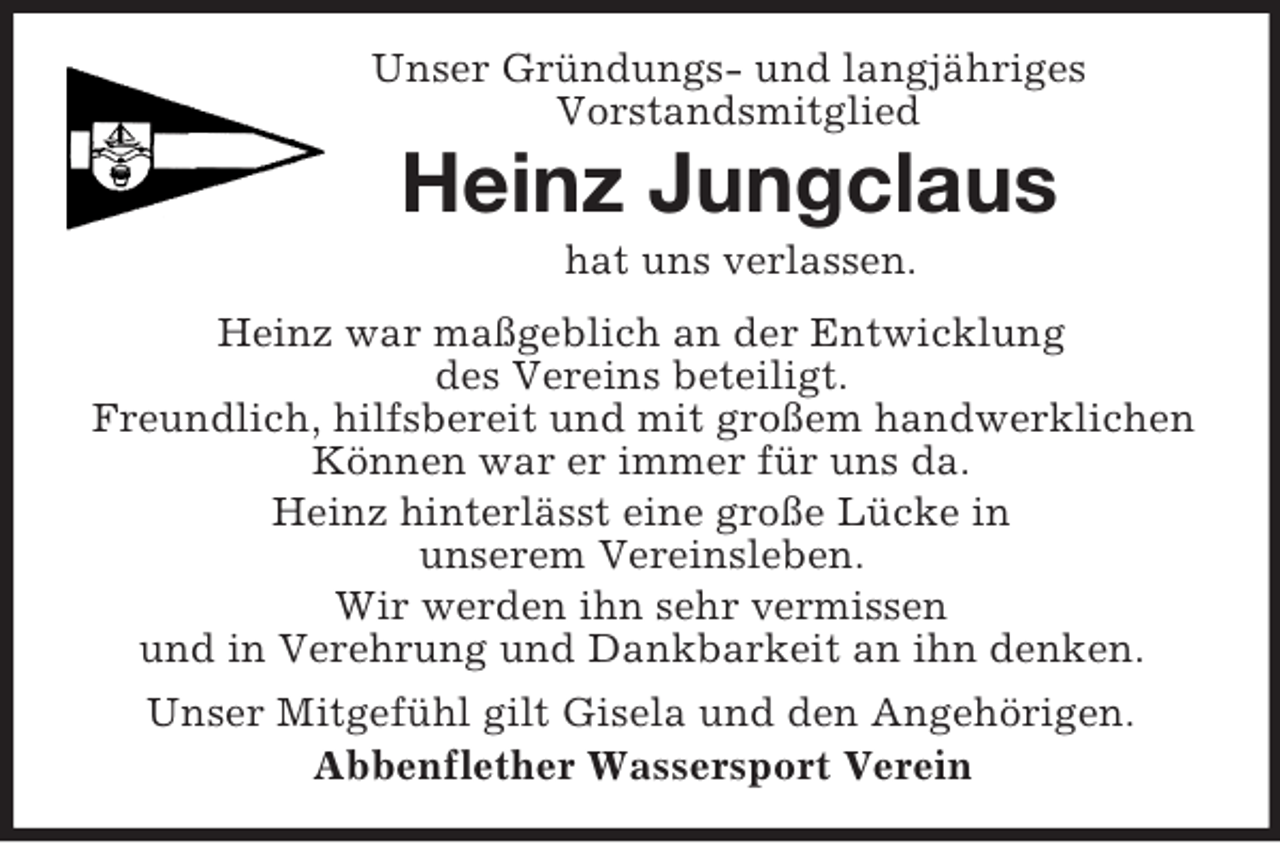 <p>Unser Gründungs- und langjähriges<br />Vorstandsmitglied<br />Heinz Jungclaus<br />hat uns verlassen.<br />Heinz war maßgeblich an der Entwicklung<br />des Vereins beteiligt.<br />Freundlich, hilfsbereit und mit großem handwerklichen Können war er immer für uns da.<br />Heinz hinterlässt eine große Lücke in<br />unserem Vereinsleben.<br />Wir werden ihn sehr vermissen<br />und in Verehrung und Dankbarkeit an ihn denken.<br />Unser Mitgefühl gilt Gisela und den Angehörigen.<br />Abbenflether Wassersport Verein</p>