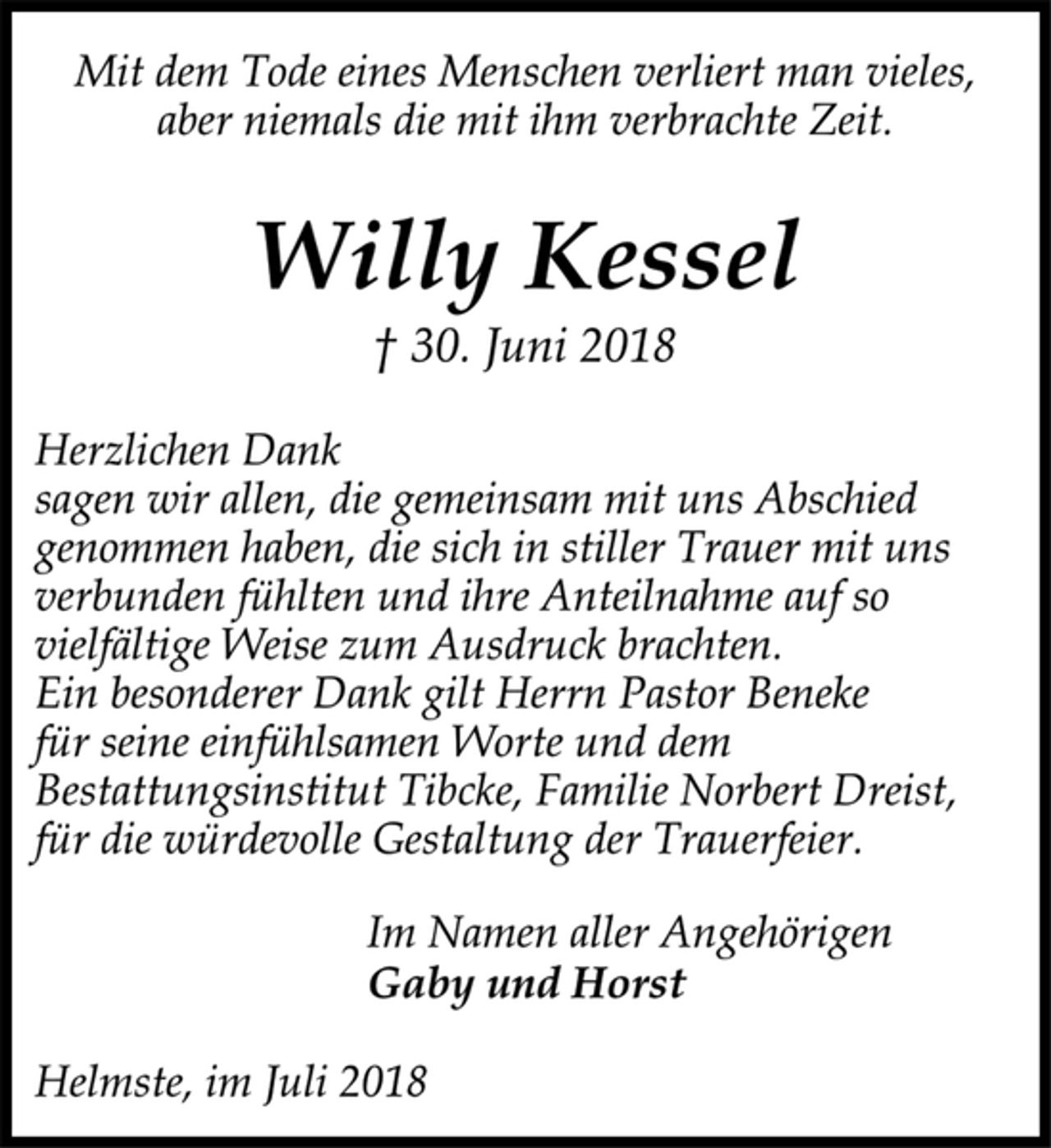 <p>Mit dem Tode eines Menschen verliert man vieles,<br />aber niemals die mit ihm verbrachte Zeit.<br />Willy Kessel<br />† 30. Juni 2018<br />Herzlichen Dank<br />sagen wir allen, die gemeinsam mit uns Abschied<br />genommen haben, die sich in stiller Trauer mit uns<br />verbunden fühlten und ihre Anteilnahme auf so<br />vielfältige Weise zum Ausdruck brachten.<br />Ein besonderer Dank gilt Herrn Pastor Beneke<br />für seine einfühlsamen Worte und dem<br />Bestattungsinstitut Tibcke, Familie Norbert Dreist,<br />für die würdevolle Gestaltung der Trauerfeier.<br />Im Namen aller Angehörigen<br />Gaby und Horst<br />Helmste, im Juli 2018</p>