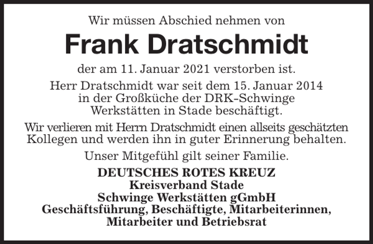 <p>Wir müssen Abschied nehmen von<br />Frank Dratschmidt<br />der am 11. Januar 2021 verstorben ist.<br />Herr Dratschmidt war seit dem 15. Januar 2014<br />in der Großküche der DRK-Schwinge<br />Werkstätten in Stade beschäftigt.<br />Wir verlieren mit Herrn Dratschmidt einen allseits geschätzten<br />Kollegen und werden ihn in guter Erinnerung behalten.<br />Unser Mitgefühl gilt seiner Familie.<br />DEUTSCHES ROTES KREUZ<br />Kreisverband Stade<br />Schwinge Werkstätten gGmbH<br />Geschäftsführung, Beschäftigte, Mitarbeiterinnen,<br />Mitarbeiter und Betriebsrat</p>
