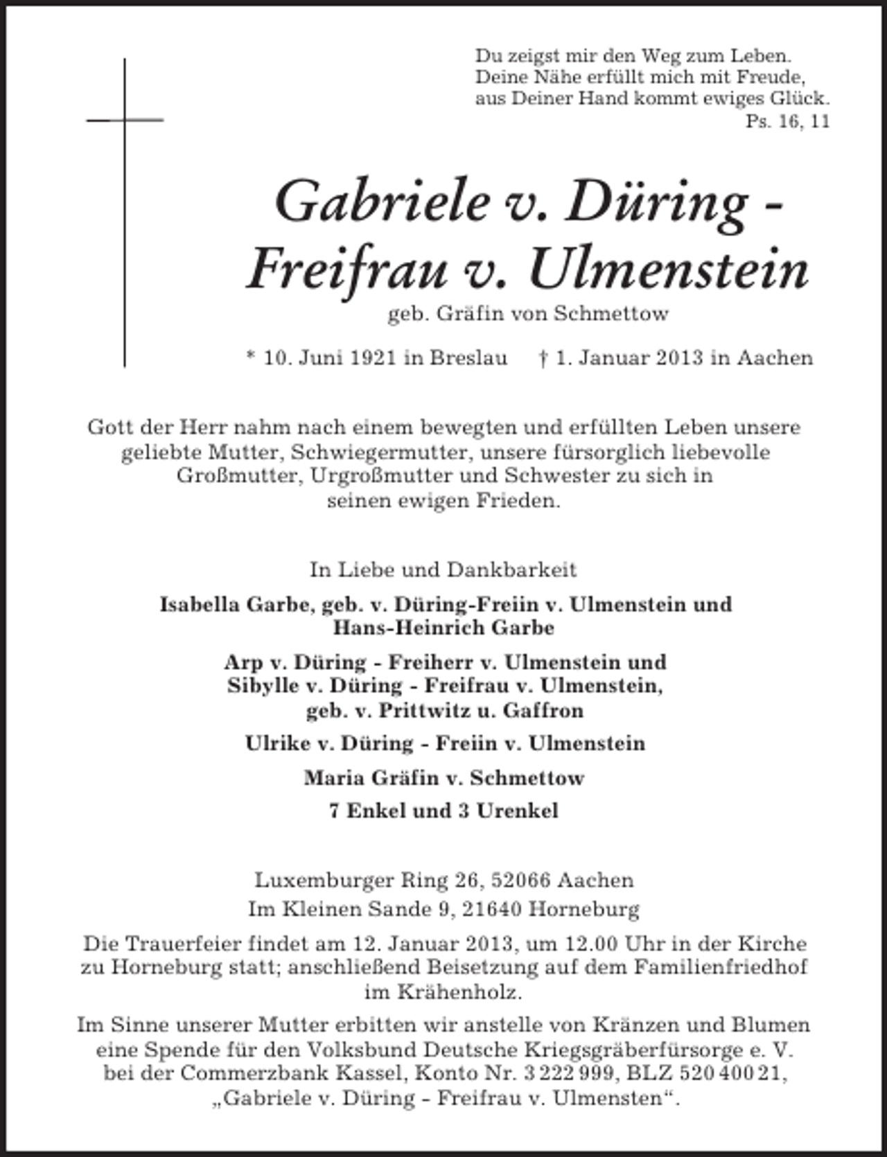 <p>Du zeigst mir den Weg zum Leben.<br />Deine Nähe erfüllt mich mit Freude,<br />aus Deiner Hand kommt ewiges Glück.<br />Ps. 16, 11</p><p>Gabriele v. Düring Freifrau v. Ulmenstein<br />geb. Gräfin von Schmettow<br />* 10. Juni 1921 in Breslau</p><p>† 1. Januar 2013 in Aachen</p><p>Gott der Herr nahm nach einem bewegten und erfüllten Leben unsere<br />geliebte Mutter, Schwiegermutter, unsere fürsorglich liebevolle<br />Großmutter, Urgroßmutter und Schwester zu sich in<br />seinen ewigen Frieden.<br />In Liebe und Dankbarkeit<br />Isabella Garbe, geb. v. Düring-Freiin v. Ulmenstein und<br />Hans-Heinrich Garbe<br />Arp v. Düring - Freiherr v. Ulmenstein und<br />Sibylle v. Düring - Freifrau v. Ulmenstein,<br />geb. v. Prittwitz u. Gaffron<br />Ulrike v. Düring - Freiin v. Ulmenstein<br />Maria Gräfin v. Schmettow<br />7 Enkel und 3 Urenkel<br />Luxemburger Ring 26, 52066 Aachen<br />Im Kleinen Sande 9, 21640 Horneburg<br />Die Trauerfeier findet am 12. Januar 2013, um 12.00 Uhr in der Kirche<br />zu Horneburg statt; anschließend Beisetzung auf dem Familienfriedhof<br />im Krähenholz.<br />Im Sinne unserer Mutter erbitten wir anstelle von Kränzen und Blumen<br />eine Spende für den Volksbund Deutsche Kriegsgräberfürsorge e. V.<br />bei der Commerzbank Kassel, Konto Nr. 3 222 999, BLZ 520 400 21,<br />„Gabriele v. Düring - Freifrau v. Ulmensten“.</p>