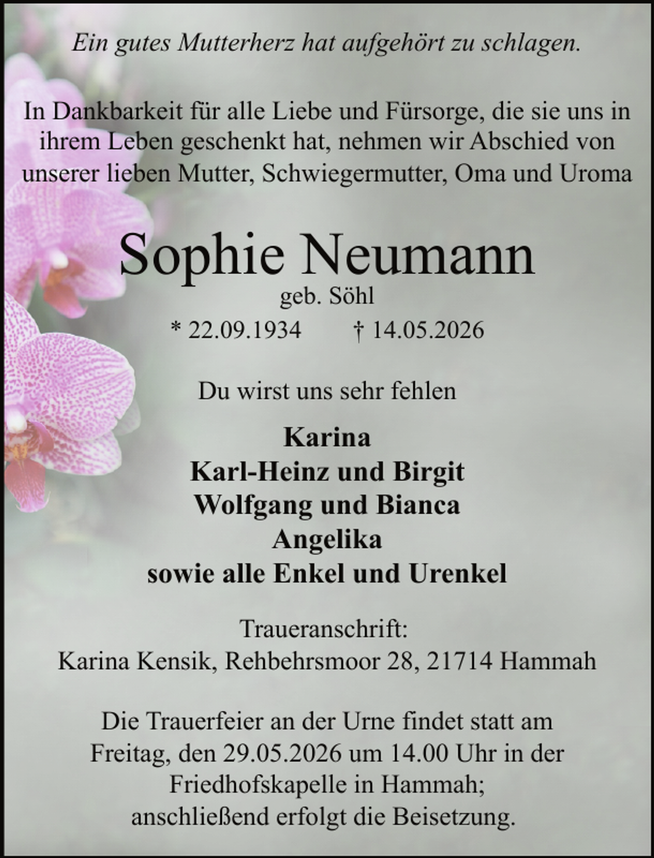 <p>Ein gutes Mutterherz hat aufgehört zu schlagen.<br />In Dankbarkeit für alle Liebe und Fürsorge, die sie uns in<br />ihrem Leben geschenkt hat, nehmen wir Abschied von<br />unserer lieben Mutter, Schwiegermutter, Oma und Uroma</p><p>Sophiegeb.Neumann<br />Söhl<br />* 22.09.1934</p><p>† 14.05.2026</p><p>Du wirst uns sehr fehlen</p><p>Karina<br />Karl-Heinz und Birgit<br />Wolfgang und Bianca<br />Angelika<br />sowie alle Enkel und Urenkel<br />Traueranschrift:<br />Karina Kensik, Rehbehrsmoor 28, 21714 Hammah<br />Die Trauerfeier an der Urne findet statt am<br />Freitag, den 29.05.2026 um 14.00 Uhr in der<br />Friedhofskapelle in Hammah;<br />anschließend erfolgt die Beisetzung.</p>