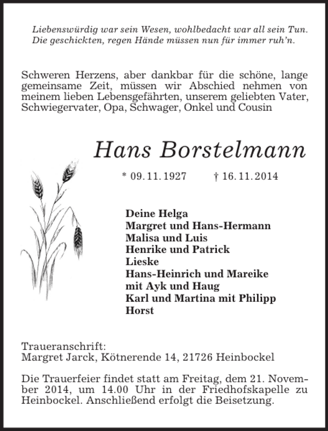 <p>Liebenswürdig war sein Wesen, wohlbedacht war all sein Tun.<br />Die geschickten, regen Hände müssen nun für immer ruh’n.<br />Schweren Herzens, aber dankbar für die schöne, lange<br />gemeinsame Zeit, müssen wir Abschied nehmen von<br />meinem lieben Lebensgefährten, unserem geliebten Vater, Schwiegervater, Opa, Schwager, Onkel und Cousin<br />Hans Borstelmann<br />* 09. 11. 1927 † 16. 11. 2014<br />Deine Helga<br />Margret und Hans-Hermann<br />Malisa und Luis<br />Henrike und Patrick<br />Lieske<br />Hans-Heinrich und Mareike<br />mit Ayk und Haug<br />Karl und Martina mit Philipp<br />Horst<br />Traueranschrift:<br />Margret Jarck, Kötnerende 14, 21726 Heinbockel</p><p>Die Trauerfeier findet statt am Freitag, dem 21. November 2014, um 14.00 Uhr in der Friedhofskapelle zu Heinbockel. Anschließend erfolgt die Beisetzung.</p>