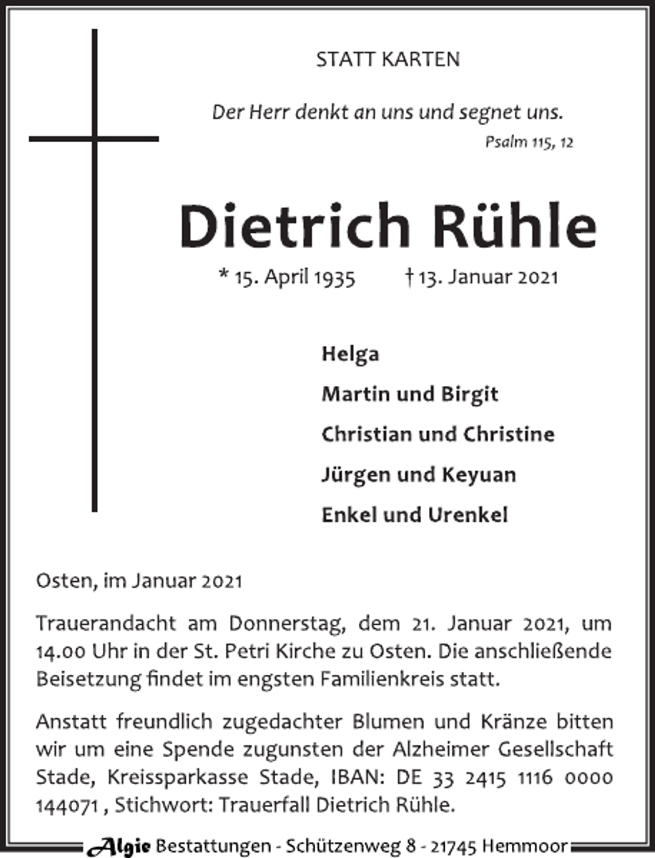 <p>Der Herr denkt an uns und segnet uns.<br />Psalm 115, 12<br />Dietrich Rühle<br />* 15. April 1935 † 13. Januar 2021<br />Helga<br />Martin und Birgit<br />Christian und Christine<br />Jürgen und Keyuan<br />Enkel und Urenkel<br />Osten, im Januar 2021<br />Trauerandacht am Donnerstag, dem 21. Januar 2021, um<br />14.00 Uhr in der St. Petri Kirche zu Osten. Die anschließende<br />Beisetzung findet im engsten Familienkreis statt.<br />Anstatt freundlich zugedachter Blumen und Kränze bitten<br />wir um eine Spende zugunsten der Alzheimer Gesellschaft<br />Stade, Kreissparkasse Stade, IBAN: DE 33 2415 1116 0000<br />144071, Stichwort: Trauerfall Dietrich Rühle.</p>