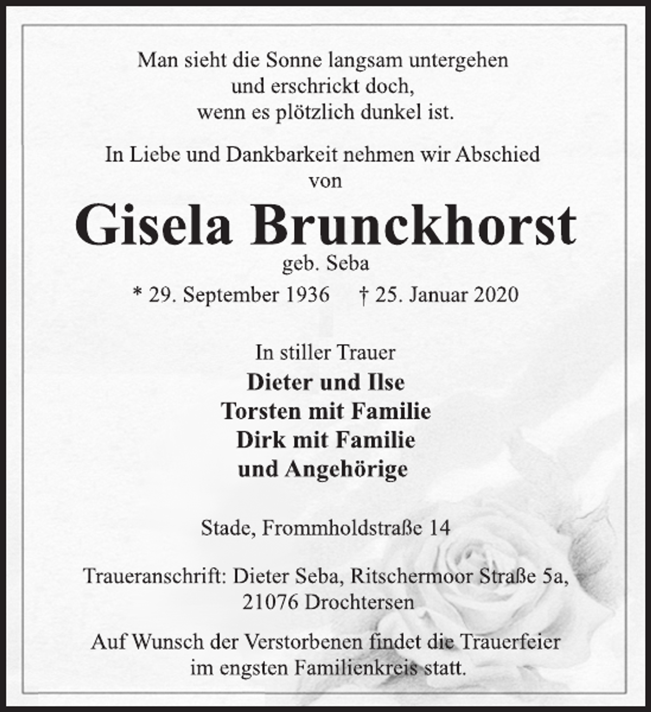 <p>Man sieht die Sonne langsam untergehen<br />und erschrickt doch,<br />wenn es plötzlich dunkel ist.<br />In Liebe und Dankbarkeit nehmen wir Abschied<br />von<br />Gisela Brunckhorst<br />geb. Seba<br />* 29. September 1936 † 25. Januar 2020<br />In stiller Trauer<br />Dieter und Ilse<br />Torsten mit Familie<br />Dirk mit Familie<br />und Angehörige<br />Stade, Frommholdstraße 14<br />Traueranschrift: Dieter Seba, Ritschermoor Straße 5a,<br />21076 Drochtersen<br />Auf Wunsch der Verstorbenen findet die Trauerfeier<br />im engsten Familienkreis statt.</p>