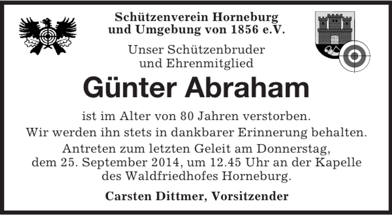 <p>Schützenverein Horneburg<br />und Umgebung von 1856 e.V.<br />Unser Schützenbruder<br />und Ehrenmitglied<br />Günter Abraham<br />ist im Alter von 80 Jahren verstorben.<br />Wir werden ihn stets in dankbarer Erinnerung behalten.<br />Antreten zum letzten Geleit am Donnerstag,<br />dem 25. September 2014, um 12.45 Uhr an der Kapelle<br />des Waldfriedhofes Horneburg.<br />Carsten Dittmer, Vorsitzender</p>