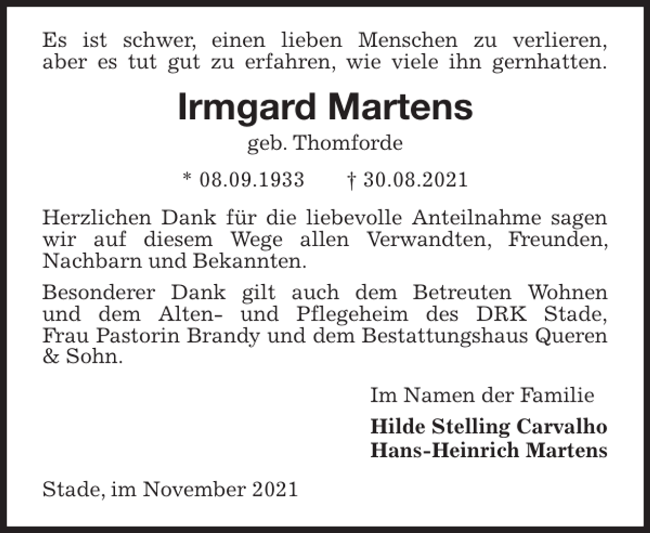 <p>Es ist schwer, einen lieben Menschen zu verlieren,<br />aber es tut gut zu erfahren, wie viele ihn gernhatten.<br />Irmgard Martens<br />geb. Thomforde<br />* 08.09.1933 † 30.08.2021<br />Herzlichen Dank für die liebevolle Anteilnahme sagen wir auf diesem Wege allen Verwandten, Freunden, Nachbarn und Bekannten.<br />Besonderer Dank gilt auch dem Betreuten Wohnen<br />und dem Alten- und Pflegeheim des DRK Stade,<br />Frau Pastorin Brandy und dem Bestattungshaus Queren &amp; Sohn.<br />Im Namen der Familie<br />Hilde Stelling Carvalho<br />Hans-Heinrich Martens<br />Stade, im November 2021</p>