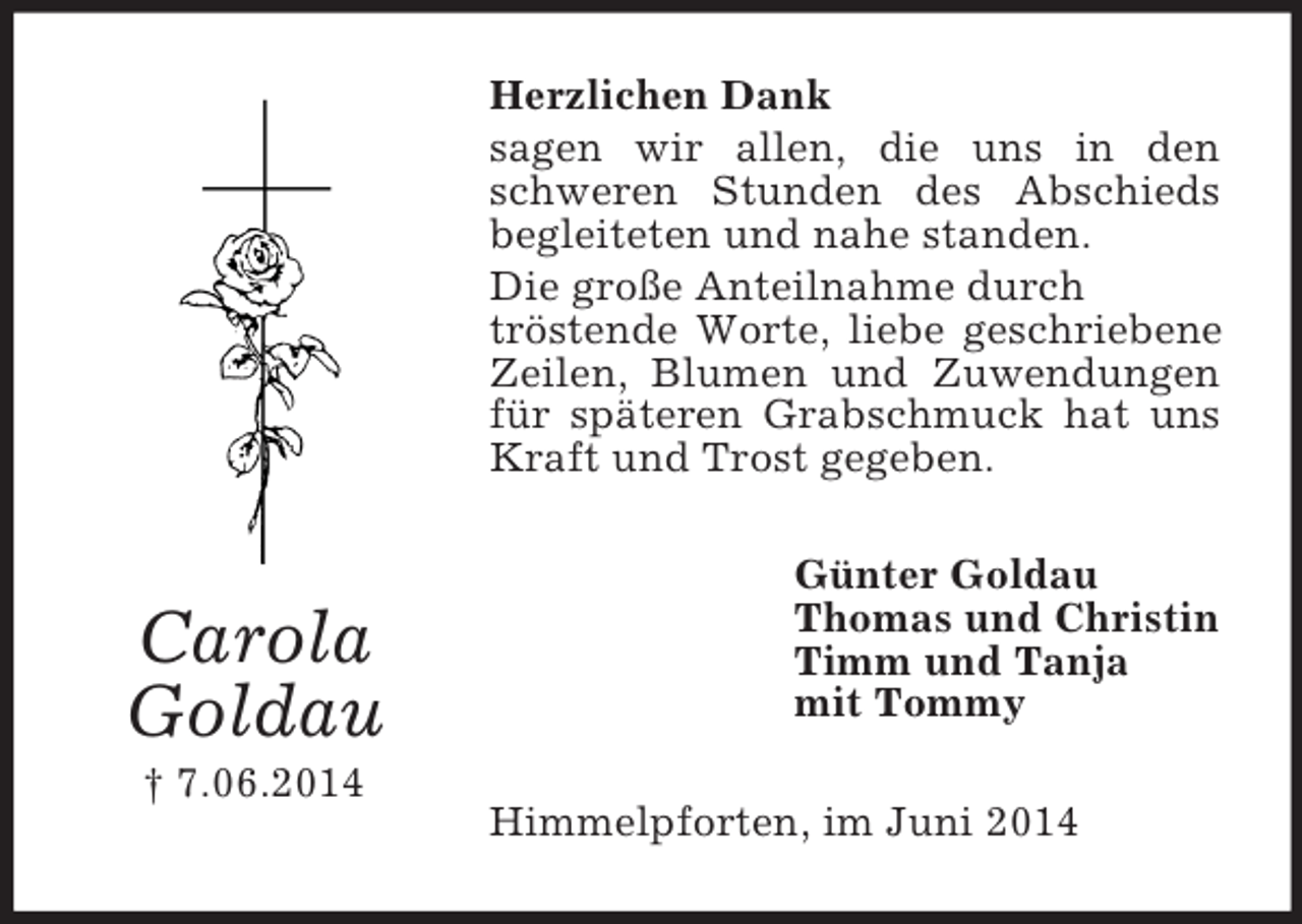 <p>Carola<br />Goldau<br />† 7.06.2014<br />Herzlichen Dank<br />sagen wir allen, die uns in den schweren Stunden des Abschieds begleiteten und nahe standen.<br />Die große Anteilnahme durch<br />tröstende Worte, liebe geschriebene Zeilen, Blumen und Zuwendungen für späteren Grabschmuck hat uns Kraft und Trost gegeben.<br />Günter Goldau<br />Thomas und Christin<br />Timm und Tanja<br />mit Tommy<br />Himmelpforten, im Juni 2014</p>