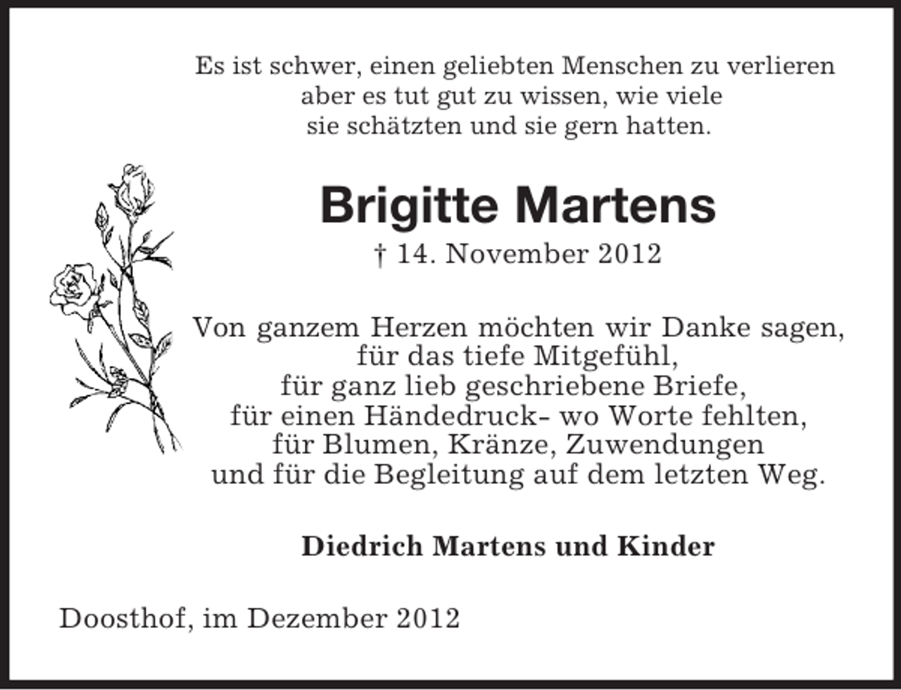 <p>Es ist schwer, einen geliebten Menschen zu verlieren<br />aber es tut gut zu wissen, wie viele<br />sie schätzten und sie gern hatten.<br />Brigitte Martens<br />† 14. November 2012<br />Von ganzem Herzen möchten wir Danke sagen,<br />für das tiefe Mitgefühl,<br />für ganz lieb geschriebene Briefe,<br />für einen Händedruck- wo Worte fehlten,<br />für Blumen, Kränze, Zuwendungen<br />und für die Begleitung auf dem letzten Weg.<br />Diedrich Martens und Kinder<br />Doosthof, im Dezember 2012</p>