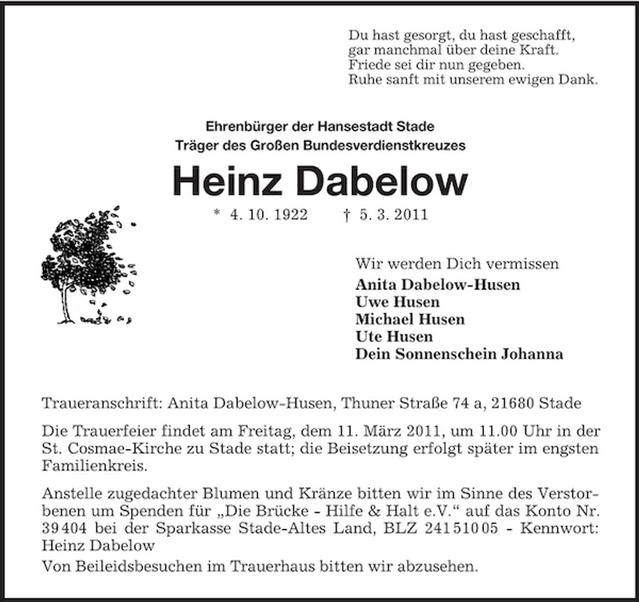 <p>Du hast gesorgt, du hast geschafft, gar manchmal über deine Kraft. Friede sei dir nun gegeben. Ruhe sanft mit unserem ewigen Dank. Ehrenbürger der Hansestadt Stade Träger des Großen Bundesverdienstkreuzes</p><p>Heinz Dabelow<br />* 4. 10. 1922 † 5. 3. 2011 Wir werden Dich vermissen Anita Dabelow-Husen Uwe Husen Michael Husen Ute Husen Dein Sonnenschein Johanna Traueranschrift: Anita Dabelow-Husen, Thuner Straße 74 a, 21680 Stade Die Trauerfeier findet am Freitag, dem 11. März 2011, um 11.00 Uhr in der St. Cosmae-Kirche zu Stade statt; die Beisetzung erfolgt später im engsten Familienkreis. Anstelle zugedachter Blumen und Kränze bitten wir im Sinne des Verstorbenen um Spenden für „Die Brücke - Hilfe &amp; Halt e.V.“ auf das Konto Nr. 39 404 bei der Sparkasse Stade-Altes Land, BLZ 241 515 - Kennwort: Heinz Dabelow Von Beileidsbesuchen im Trauerhaus bitten wir abzusehen.</p>