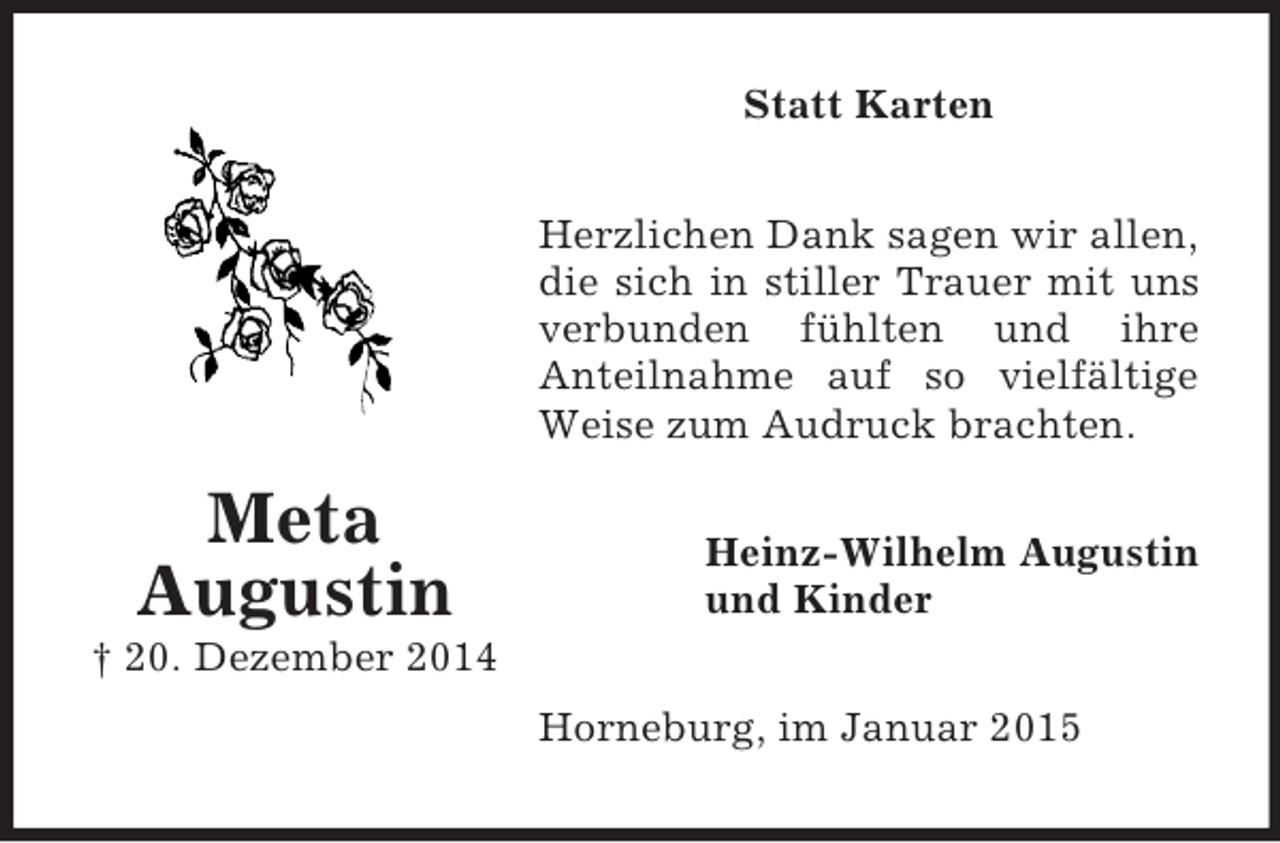 <p>Meta<br />Augustin<br />† 20. Dezember 2014<br />Statt Karten<br />Herzlichen Dank sagen wir allen,<br />die sich in stiller Trauer mit uns verbunden fühlten und ihre<br />Anteilnahme auf so vielfältige Weise zum Audruck brachten.<br />Heinz-Wilhelm Augustin<br />und Kinder<br />Horneburg, im Januar 2015</p>