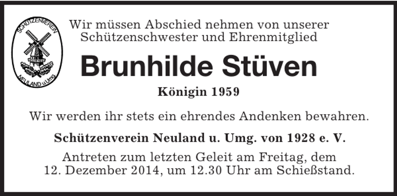 <p>Wir müssen Abschied nehmen von unserer<br />Schützenschwester und Ehrenmitglied<br />Brunhilde Stüven<br />Königin 1959<br />Wir werden ihr stets ein ehrendes Andenken bewahren.<br />Schützenverein Neuland u. Umg. von 1928 e. V.<br />Antreten zum letzten Geleit am Freitag, dem<br />12. Dezember 2014, um 12.30 Uhr am Schießstand.</p>