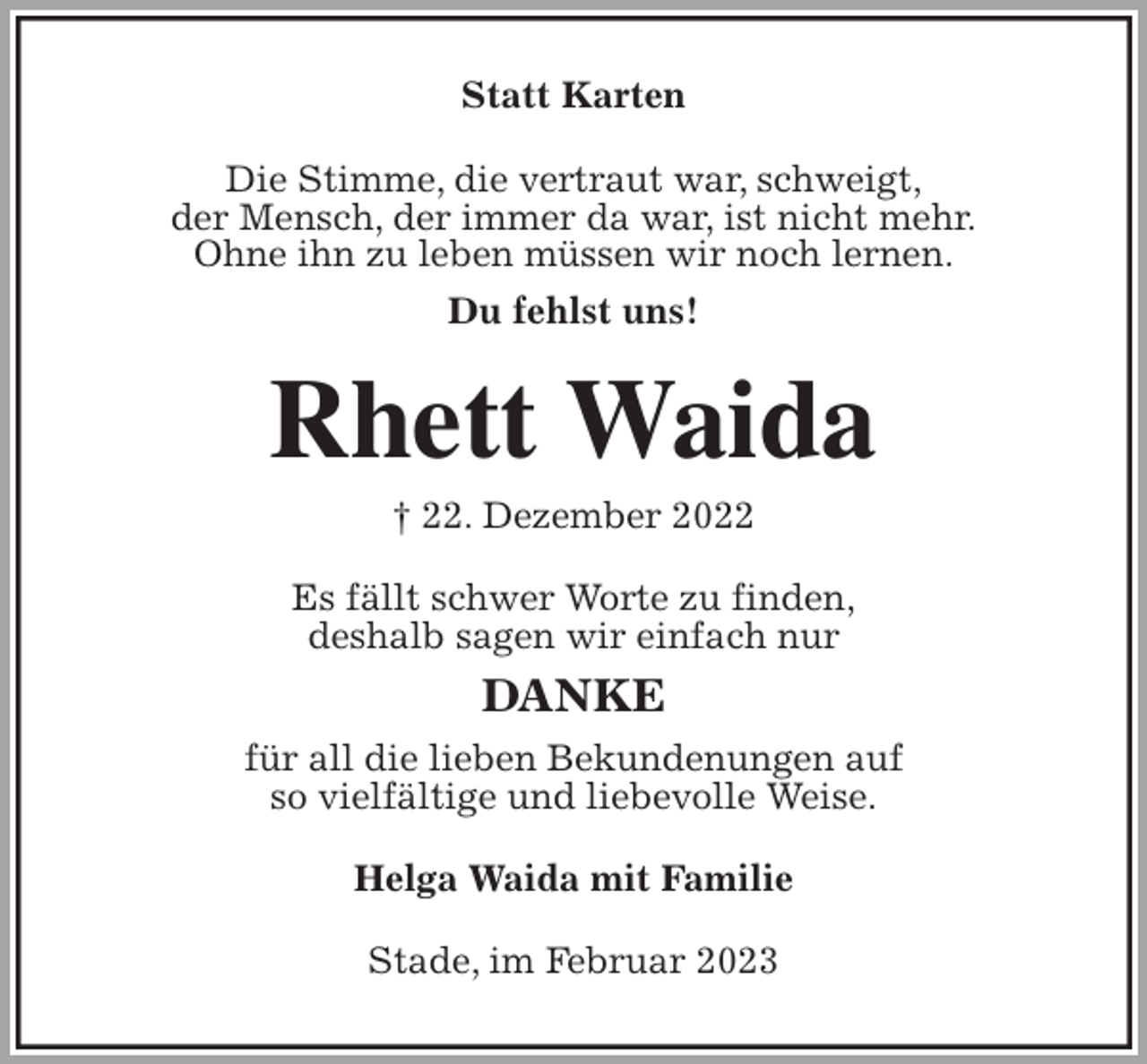 <p>Statt Karten<br />Die Stimme, die vertraut war, schweigt,<br />der Mensch, der immer da war, ist nicht mehr.<br />Ohne ihn zu leben müssen wir noch lernen.<br />Du fehlst uns!<br />Rhett Waida<br />† 22. Dezember 2022<br />Es fällt schwer Worte zu finden,<br />deshalb sagen wir einfach nur<br />DANKE<br />für all die lieben Bekundenungen auf<br />so vielfältige und liebevolle Weise.<br />Helga Waida mit Familie<br />Stade, im Februar 2023</p>