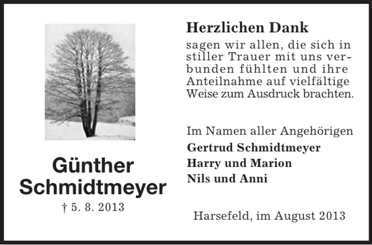 <p>Herzlichen Dank<br />sagen wir allen, die sich in<br />stiller Trauer mit uns verbunden fühlten und ihre<br />Anteilnahme auf vielfältige<br />Weise zum Ausdruck brachten.</p><p>Günther<br />Schmidtmeyer<br />† 5. 8. 2013</p><p>Im Namen aller Angehörigen<br />Gertrud Schmidtmeyer<br />Harry und Marion<br />Nils und Anni<br />Harsefeld, im August 2013</p>