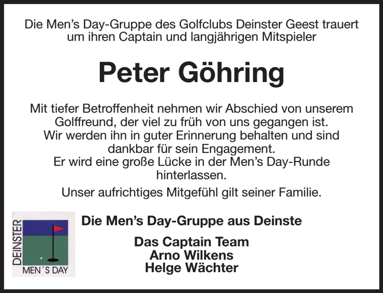 <p>Die Men's Day-Gruppe des Golfclubs Deinster Geest trauert um ihren Captain und langjährigen Mitspieler<br />Peter Göhring<br />Mit tiefer Betroffenheit nehmen wir Abschied von unserem Golffreund, der viel zu früh von uns gegangen ist.<br />Wir werden ihn in guter Erinnerung behalten und sind<br />dankbar für sein Engagement.<br />Er wird eine große Lücke in der Men's Day-Runde<br />hinterlassen.<br />Unser aufrichtiges Mitgefühl gilt seiner Familie.<br />Die Men's Day-Gruppe aus Deinste<br />Das Captain Team<br />Arno Wilkens<br />Helge Wächter</p>