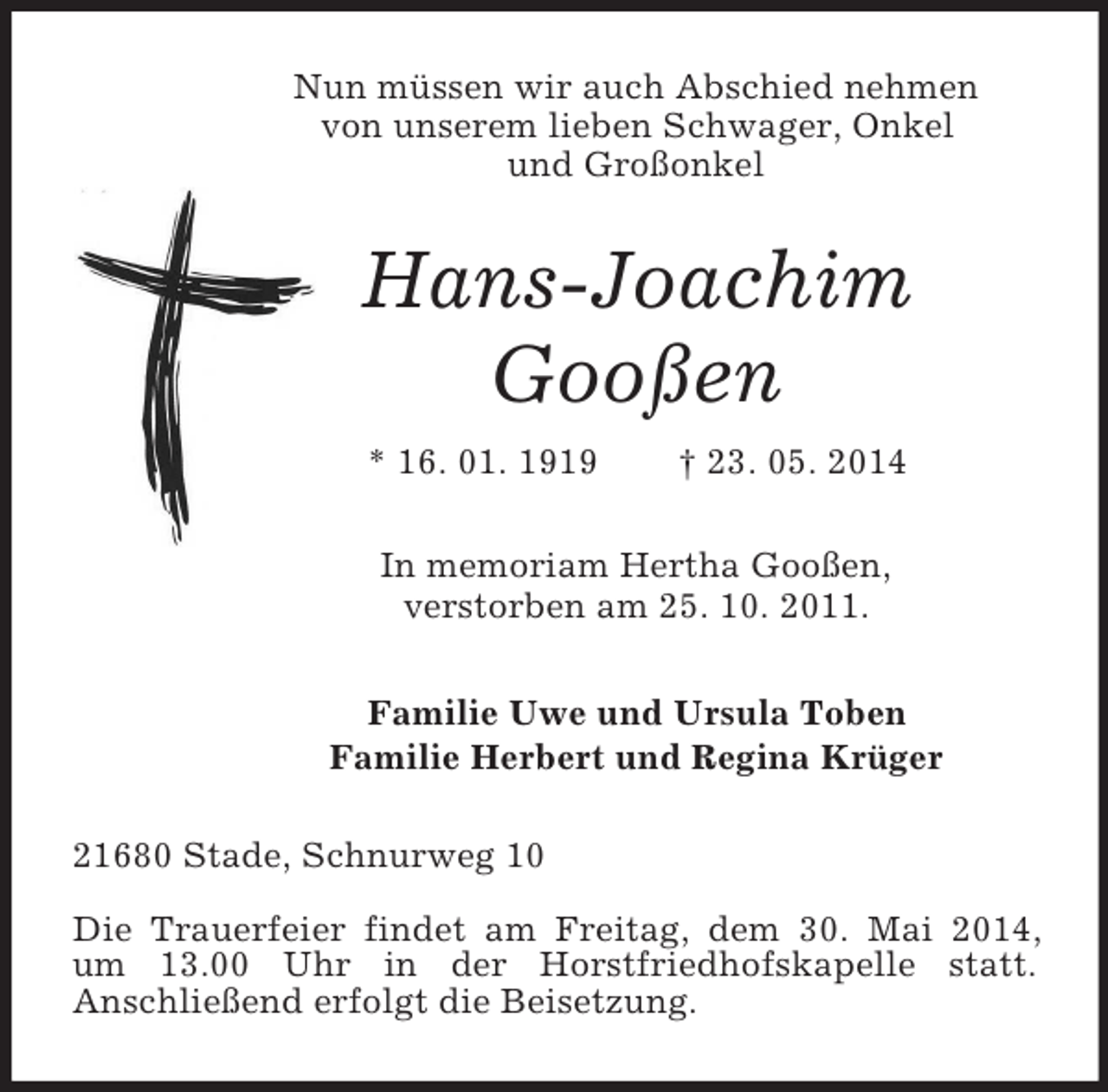 <p>Nun müssen wir auch Abschied nehmen<br />von unserem lieben Schwager, Onkel<br />und Großonkel<br />Hans-Joachim<br />Gooßen<br />* 16. 01. 1919 † 23. 05. 2014<br />In memoriam Hertha Gooßen,<br />verstorben am 25. 10. 2011.<br />Familie Uwe und Ursula Toben<br />Familie Herbert und Regina Krüger<br />21680 Stade, Schnurweg 10</p><p>Die Trauerfeier findet am Freitag, dem 30. Mai 2014,<br />um 13.00 Uhr in der Horstfriedhofskapelle statt.<br />Anschließend erfolgt die Beisetzung.</p>