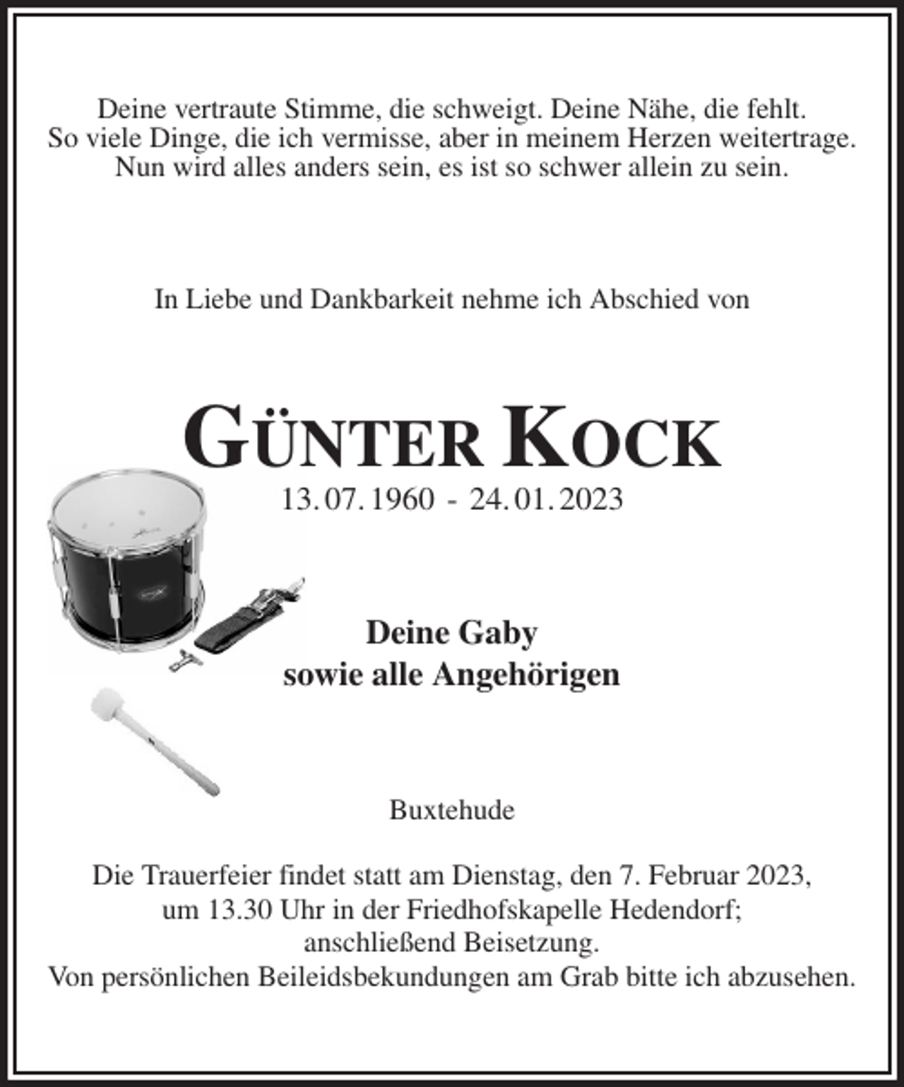 <p>Deine vertraute Stimme, die schweigt. Deine Nähe, die fehlt.<br />So viele Dinge, die ich vermisse, aber in meinem Herzen weitertrage.<br />Nun wird alles anders sein, es ist so schwer allein zu sein.<br />In Liebe und Dankbarkeit nehme ich Abschied von<br />GÜNTER KOCK<br />13. 07. 1960 - 24. 01. 2023<br />Deine Gaby<br />sowie alle Angehörigen<br />Buxtehude</p><p>Die Trauerfeier findet statt am Dienstag, den 7. Februar 2023,<br />um 13.30 Uhr in der Friedhofskapelle Hedendorf;<br />anschließend Beisetzung.<br />Von persönlichen Beileidsbekundungen am Grab bitte ich abzusehen.</p>