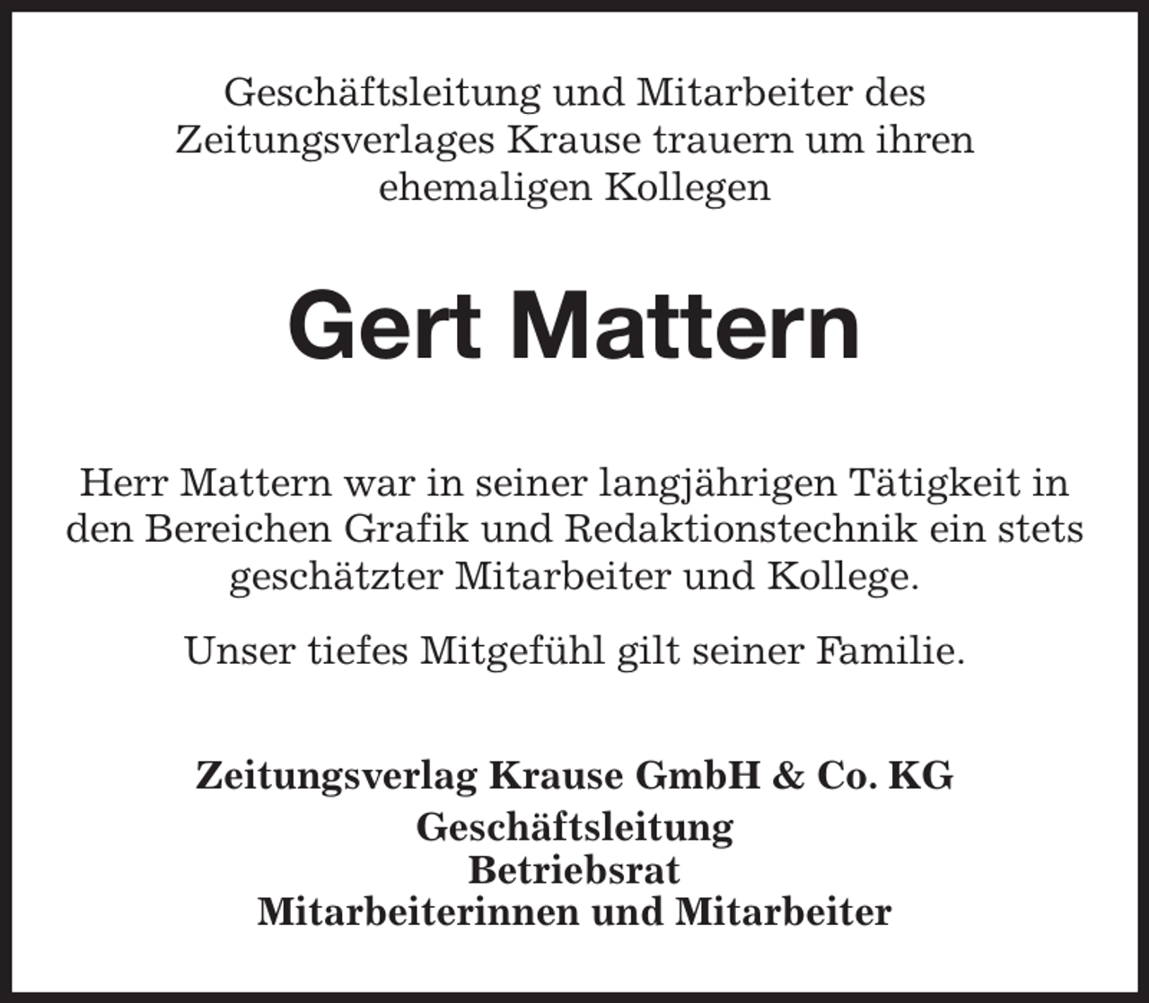 <p>Geschäftsleitung und Mitarbeiter des<br />Zeitungsverlages Krause trauern um ihren<br />ehemaligen Kollegen<br />Gert Mattern<br />Zeitungsverlag Krause GmbH &amp; Co. KG<br />Geschäftsleitung<br />Betriebsrat<br />Mitarbeiterinnen und Mitarbeiter<br />Herr Mattern war in seiner langjährigen Tätigkeit in<br />den Bereichen Grafik und Redaktionstechnik ein stets geschätzter Mitarbeiter und Kollege.<br />Unser tiefes Mitgefühl gilt seiner Familie.</p>