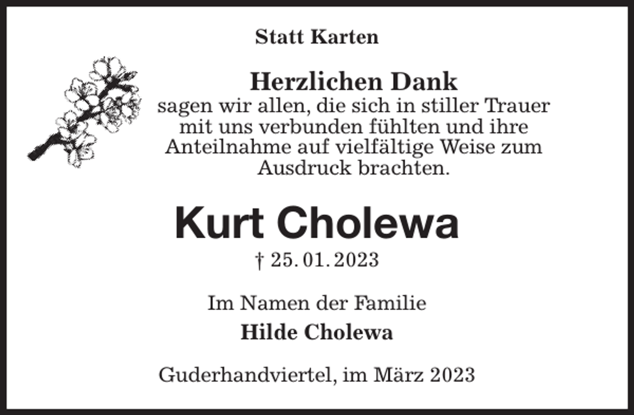 <p>Statt Karten<br />Herzlichen Dank<br />sagen wir allen, die sich in stiller Trauer<br />mit uns verbunden fühlten und ihre<br />Anteilnahme auf vielfältige Weise zum<br />Ausdruck brachten.<br />Kurt Cholewa<br />† 25. 01. 2023<br />Im Namen der Familie<br />Hilde Cholewa<br />Guderhandviertel, im März 2023</p>