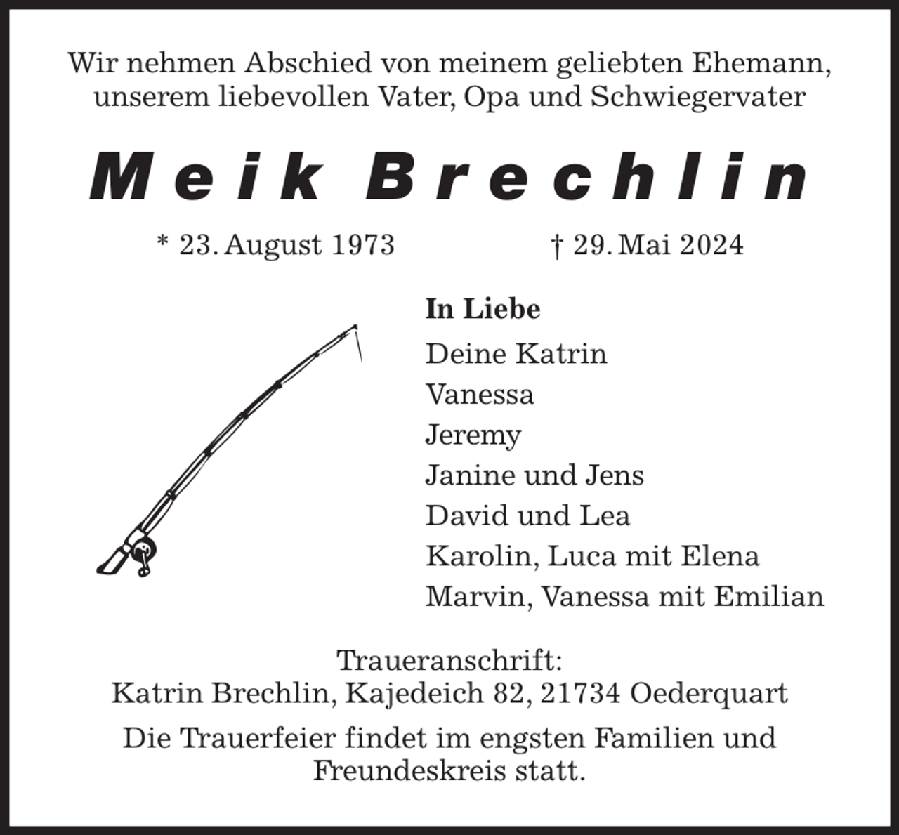 <p>Wir nehmen Abschied von meinem geliebten Ehemann,<br />unserem liebevollen Vater, Opa und Schwiegervater<br />M e i k B r e c h l i n<br />* 23. August 1973 † 29. Mai 2024<br />In Liebe<br />Deine Katrin<br />Vanessa<br />Jeremy<br />Janine und Jens<br />David und Lea<br />Karolin, Luca mit Elena<br />Marvin, Vanessa mit Emilian<br />Traueranschrift:<br />Katrin Brechlin, Kajedeich 82, 21734 Oederquart<br />Die Trauerfeier findet im engsten Familien und<br />Freundeskreis statt.</p>