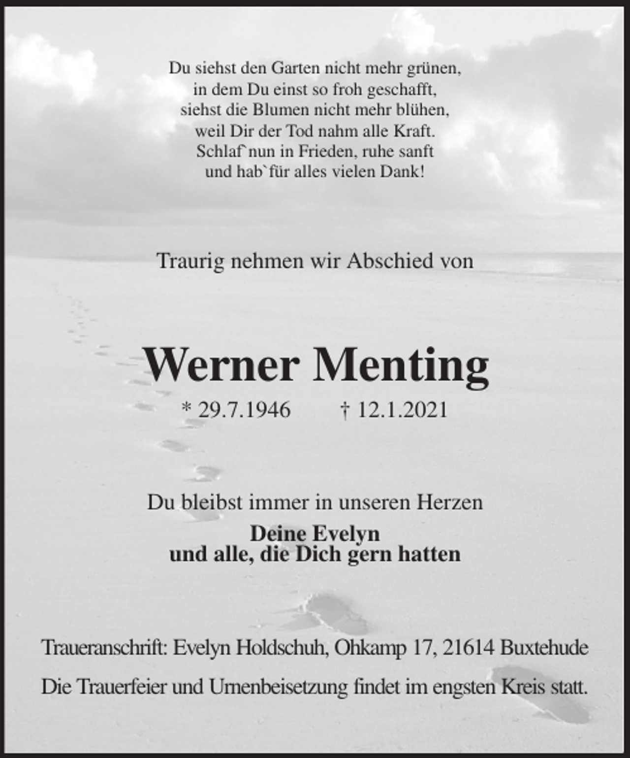 <p>Du siehst den Garten nicht mehr grünen,<br />in dem Du einst so froh geschafft,<br />siehst die Blumen nicht mehr blühen,<br />weil Dir der Tod nahm alle Kraft.<br />Schlaf`nun in Frieden, ruhe sanft<br />und hab`für alles vielen Dank!<br />Traurig nehmen wir Abschied von<br />Werner Menting<br />* 29.7.1946 † 12.1.2021<br />Du bleibst immer in unseren Herzen<br />Deine Evelyn<br />und alle, die Dich gern hatten<br />Traueranschrift: Evelyn Holdschuh, Ohkamp 17, 21614 Buxtehude</p>
<p>Die Trauerfeier und Urnenbeisetzung findet im engsten Kreis statt.</p>
