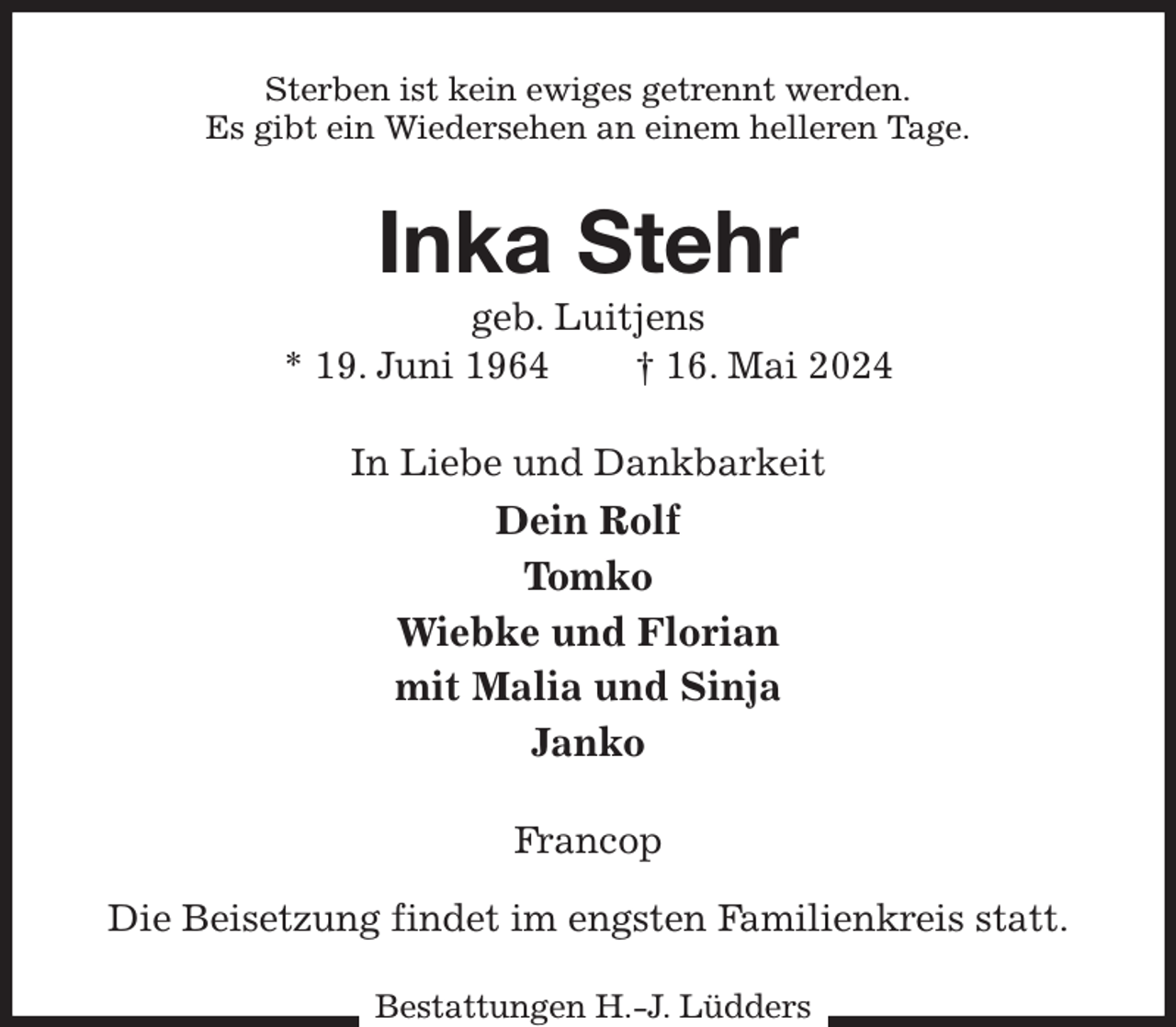 <p>Sterben ist kein ewiges getrennt werden.<br />Es gibt ein Wiedersehen an einem helleren Tage.<br />Inka Stehr<br />geb. Luitjens<br />* 19. Juni 1964 † 16. Mai 2024<br />In Liebe und Dankbarkeit<br />Dein Rolf<br />Tomko<br />Wiebke und Florian<br />mit Malia und Sinja<br />Janko<br />Francop</p><p>Die Beisetzung findet im engsten Familienkreis statt.<br />Bestattungen H.-J. Lüdders</p>