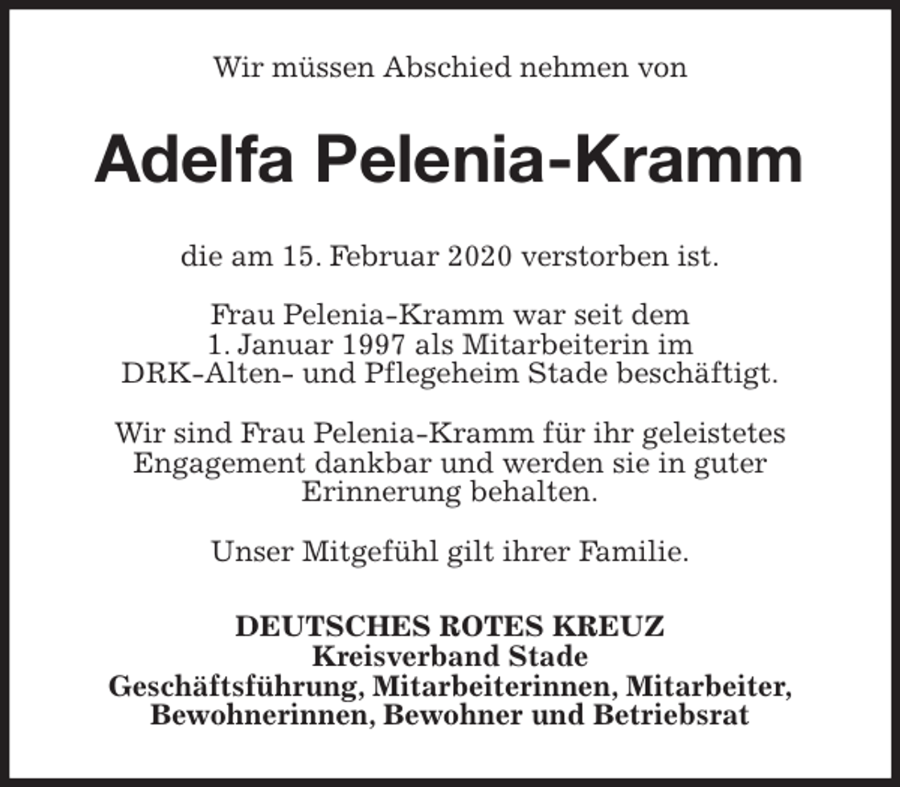 <p>Wir müssen Abschied nehmen von<br />Adelfa Pelenia-Kramm<br />die am 15. Februar 2020 verstorben ist.</p>
<p>Frau Pelenia-Kramm war seit dem<br />1. Januar 1997 als Mitarbeiterin im<br />DRK-Alten- und Pflegeheim Stade beschäftigt.</p>
<p>Wir sind Frau Pelenia-Kramm für ihr geleistetes<br />Engagement dankbar und werden sie in guter<br />Erinnerung behalten.</p>
<p>Unser Mitgefühl gilt ihrer Familie.<br />DEUTSCHES ROTES KREUZ<br />Kreisverband Stade<br />Geschäftsführung, Mitarbeiterinnen, Mitarbeiter,<br />Bewohnerinnen, Bewohner und Betriebsrat</p>