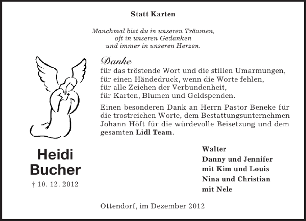 <p>Statt Karten<br />Manchmal bist du in unseren Träumen,<br />oft in unseren Gedanken<br />und immer in unseren Herzen.</p><p>Danke<br />für das tröstende Wort und die stillen Umarmungen,<br />für einen Händedruck, wenn die Worte fehlen,<br />für alle Zeichen der Verbundenheit,<br />für Karten, Blumen und Geldspenden.<br />Einen besonderen Dank an Herrn Pastor Beneke für<br />die trostreichen Worte, dem Bestattungsunternehmen<br />Johann Höft für die würdevolle Beisetzung und dem<br />gesamten Lidl Team.</p><p>Heidi<br />Bucher<br />† 10. 12. 2012</p><p>Walter<br />Danny und Jennifer<br />mit Kim und Louis<br />Nina und Christian<br />mit Nele<br />Ottendorf, im Dezember 2012</p>