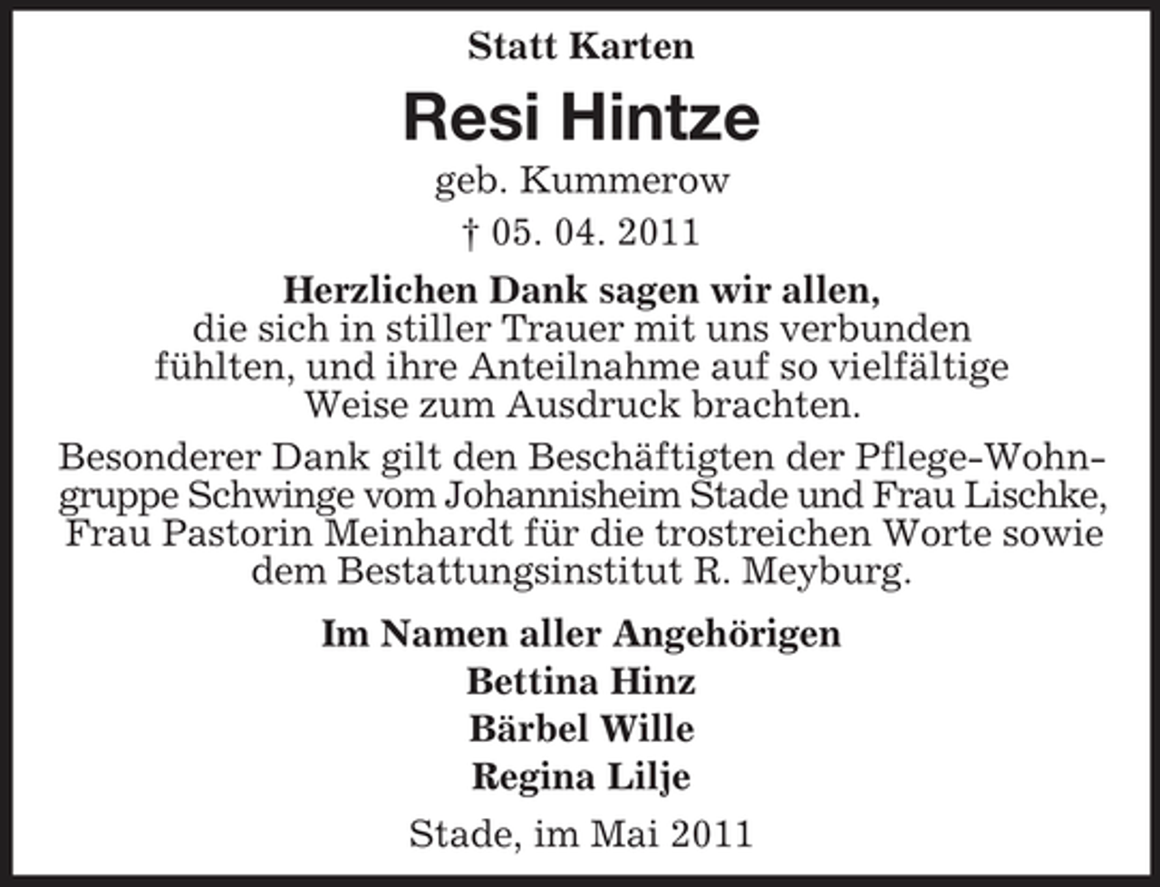 <p>Statt Karten</p><p>Resi Hintze<br />geb. Kummerow † 05. 04. 2011 Herzlichen Dank sagen wir allen, die sich in stiller Trauer mit uns verbunden fühlten, und ihre Anteilnahme auf so vielfältige Weise zum Ausdruck brachten. Besonderer Dank gilt den Beschäftigten der Pflege-Wohngruppe Schwinge vom Johannisheim Stade und Frau Lischke, Frau Pastorin Meinhardt für die trostreichen Worte sowie dem Bestattungsinstitut R. Meyburg. Im Namen aller Angehörigen Bettina Hinz Bärbel Wille Regina Lilje Stade, im Mai 2011</p>