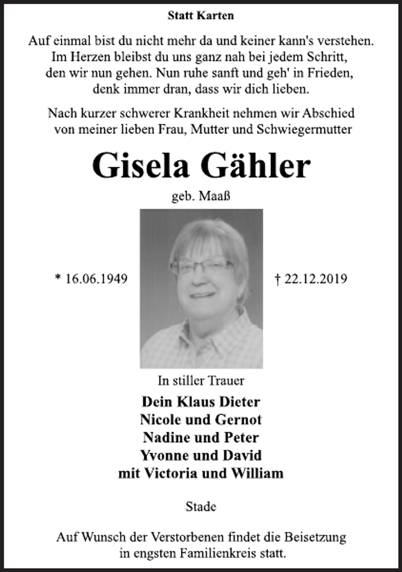 <p>Statt Karten<br />Auf einmal bist du nicht mehr da und keiner kann's verstehen. Im Herzen bleibst du uns ganz nah bei jedem Schritt, den wir nun gehen. Nun ruhe sanft und geh' in Frieden, denk immer dran, dass wir dich lieben. Nach kurzer schwerer Krankheit nehmen wir Abschied von meiner lieben Frau, Mutter und Schwiegermutter<br />Gisela Gähler<br />geb. Maaß<br />16.06.1949 22.12.2019<br />In stiller Trauer<br />Dein Klaus Dieter<br />Nicole und Gernot<br />Nadine und Peter<br />Yvonne und David<br />mit Victoria und William<br />Stade<br />Auf Wunsch der Verstorbenen findet die Beisetzung in engsten Familienkreis statt.</p>