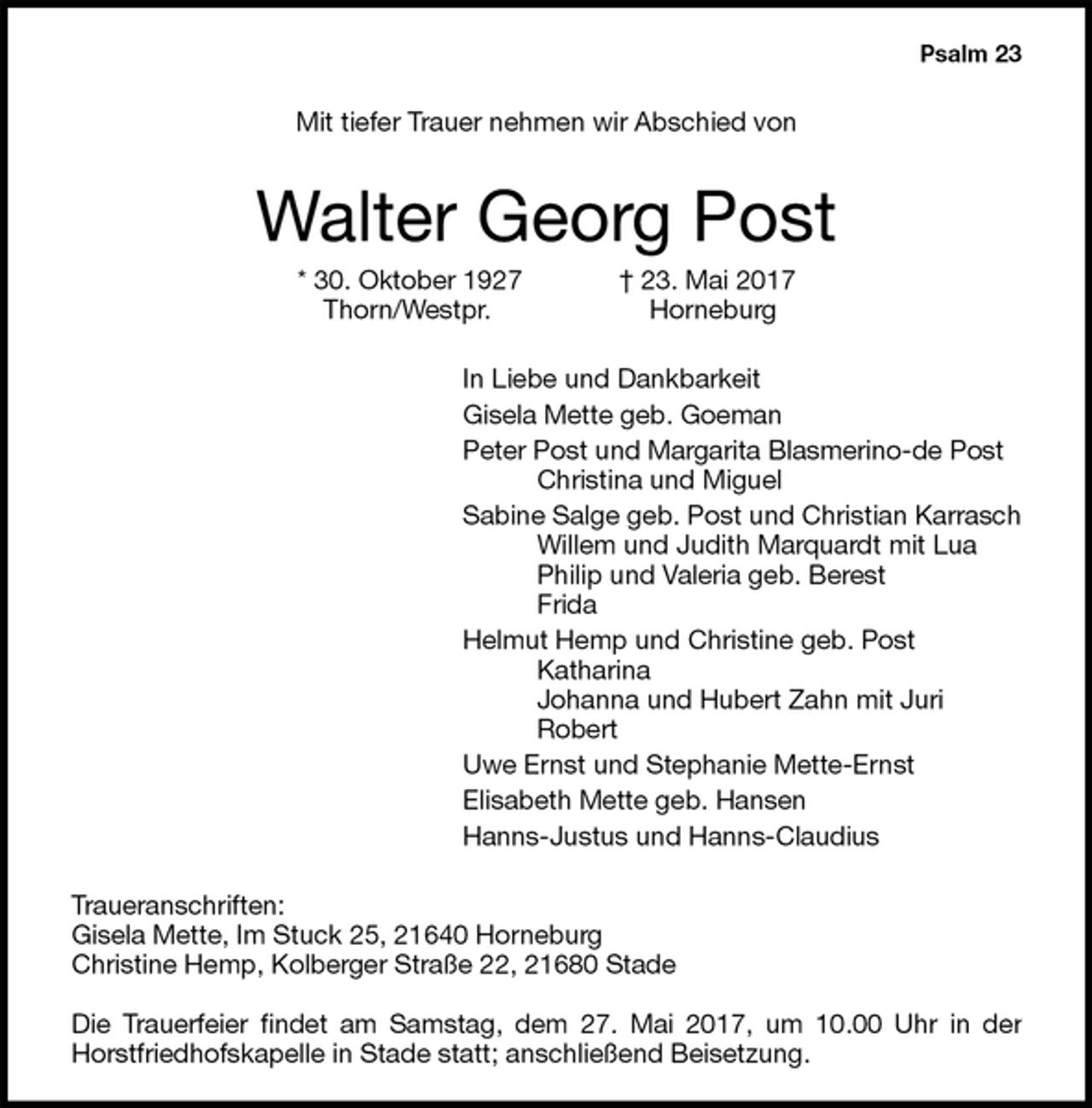 <p>Psalm 23<br />Mit tiefer Trauer nehmen wir Abschied von<br />Walter Georg Post<br />* 30. Oktober 1927 † 23. Mai 2017<br />Thorn/Westpr. Horneburg<br />In Liebe und Dankbarkeit<br />Gisela Mette geb. Goeman<br />Peter Post und Margarita Blasmerino-de Post<br />Christina und Miguel<br />Sabine Salge geb. Post und Christian Karrasch<br />Willem und Judith Marquardt mit Lua<br />Philip und Valeria geb. Berest<br />Frida<br />Helmut Hemp und Christine geb. Post<br />Katharina<br />Johanna und Hubert Zahn mit Juri<br />Robert<br />Uwe Ernst und Stephanie Mette-Ernst<br />Elisabeth Mette geb. Hansen<br />Hanns-Justus und Hanns-Claudius<br />Traueranschriften:<br />Gisela Mette, Im Stuck 25, 21640 Horneburg<br />Christine Hemp, Kolberger Straße 22, 21680 Stade</p><p>Die Trauerfeier findet am Samstag, dem 27. Mai 2017, um 10.00 Uhr in der Horstfriedhofskapelle in Stade statt; anschließend Beisetzung.</p>
