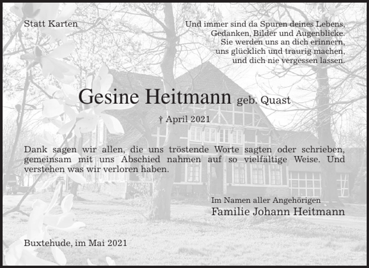 <p>Statt Karten Und immer sind da Spuren deines Lebens,<br />Gedanken, Bilder und Augenblicke.<br />Sie werden uns an dich erinnern,<br />uns glücklich und traurig machen,<br />und dich nie vergessen lassen.<br />Gesine Heitmann geb. Quast<br />† April 2021<br />Dank sagen wir allen, die uns tröstende Worte sagten oder schrieben,<br />gemeinsam mit uns Abschied nahmen auf so vielfältige Weise. Und<br />verstehen was wir verloren haben.<br />Im Namen aller Angehörigen<br />Familie Johann Heitmann<br />Buxtehude, im Mai 2021</p>