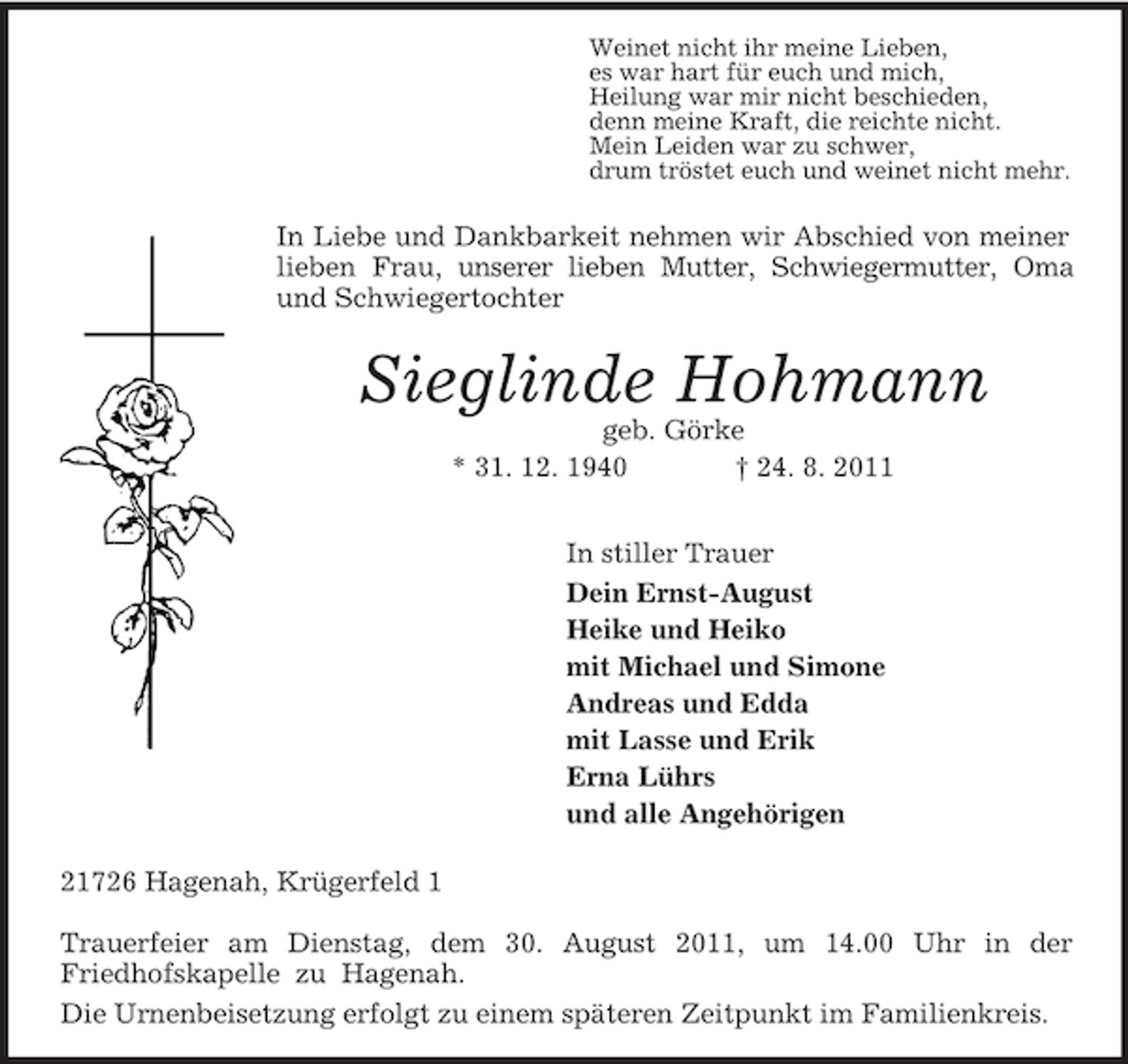 <p>Weinet nicht ihr meine Lieben,<br />es war hart für euch und mich,<br />Heilung war mir nicht beschieden,<br />denn meine Kraft, die reichte nicht.<br />Mein Leiden war zu schwer,<br />drum tröstet euch und weinet nicht mehr.<br />In Liebe und Dankbarkeit nehmen wir Abschied von meiner lieben Frau, unserer lieben Mutter, Schwiegermutter, Oma und Schwiegertochter<br />Sieglinde Hohmann<br />geb. Görke<br />* 31. 12. 1940 † 24. 8. 2011<br />In stiller Trauer<br />Dein Ernst-August<br />Heike und Heiko<br />mit Michael und Simone<br />Andreas und Edda<br />mit Lasse und Erik<br />Erna Lührs<br />und alle Angehörigen<br />21726 Hagenah, Krügerfeld 1</p><p>Trauerfeier am Dienstag, dem 30. August 2011, um 14.00 Uhr in der<br />Friedhofskapelle zu Hagenah.<br />Die Urnenbeisetzung erfolgt zu einem späteren Zeitpunkt im Familienkreis.</p>