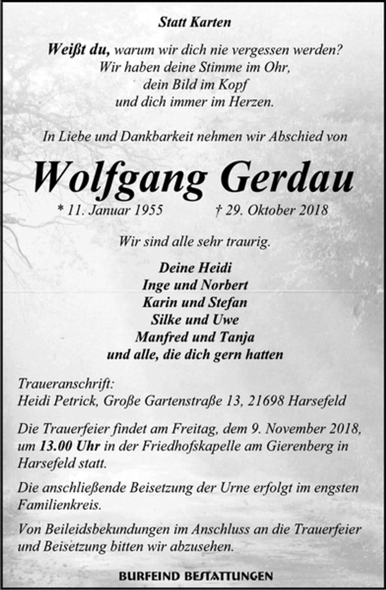 <p>Statt Karten<br />Weißt du, warum wir dich nie vergessen werden?<br />Wir haben deine Stimme im Ohr,<br />dein Bild im Kopf<br />und dich immer im Herzen.<br />In Liebe und Dankbarkeit nehmen wir Abschied von<br />Wolfgang Gerdau<br />* 11. Januar 1955 † 29. Oktober 2018<br />Wir sind alle sehr traurig.<br />Deine Heidi<br />Inge und Norbert<br />Karin und Stefan<br />Silke und Uwe<br />Manfred und Tanja<br />und alle, die dich gern hatten<br />Traueranschrift:<br />Heidi Petrick, Große Gartenstraße 13, 21698 Harsefeld<br />Die Trauerfeier findet am Freitag, dem 9. November 2018, um 13.00 Uhr in der Friedhofskapelle am Gierenberg in Harsefeld statt.<br />Die anschließende Beisetzung der Urne erfolgt im engsten Familienkreis.<br />Von Beileidsbekundungen im Anschluss an die Trauerfeier und Beisetzung bitten wir abzusehen.<br />Burfeind Bestattungen</p>