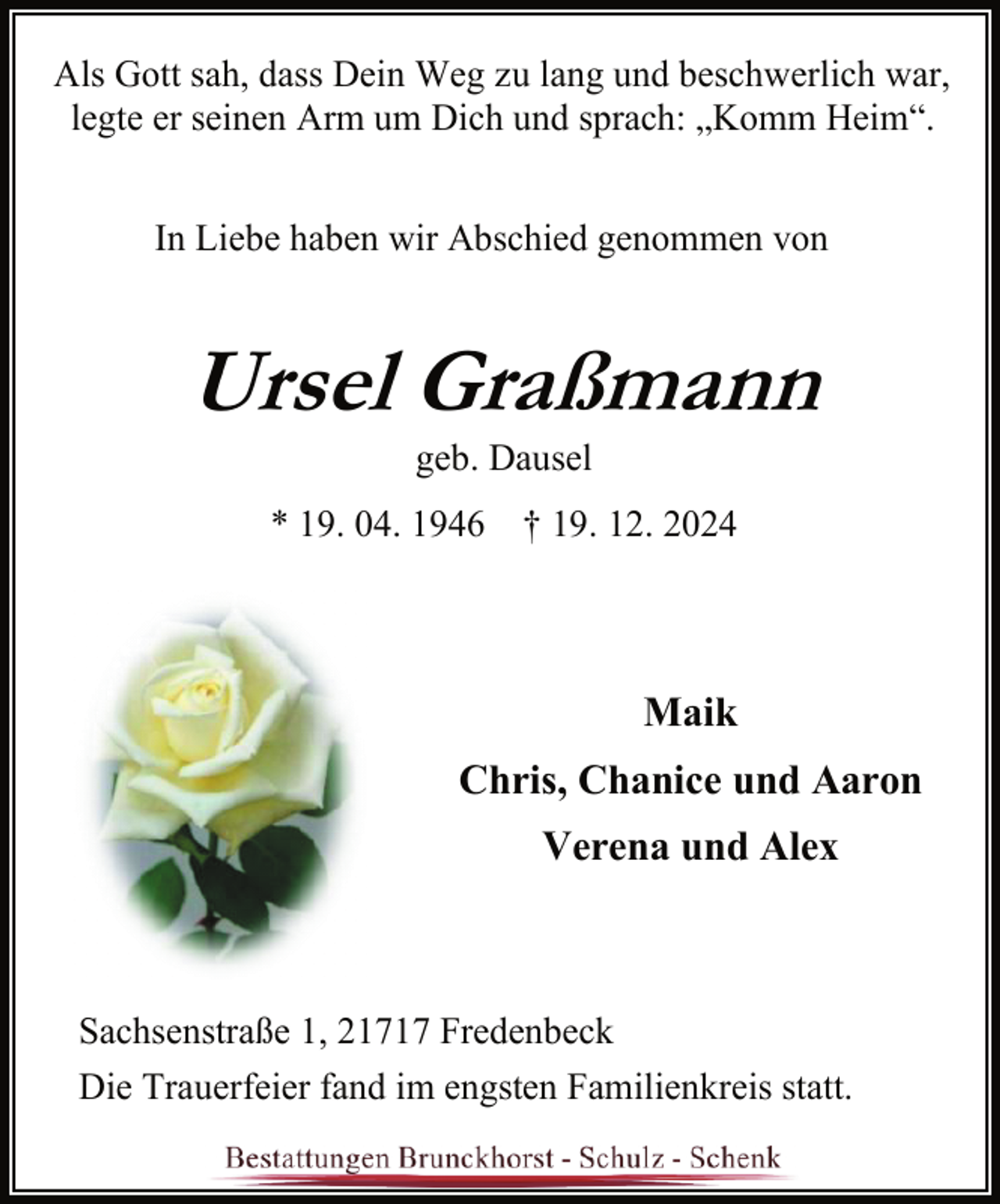 <p>Als Gott sah, dass Dein Weg zu lang und beschwerlich war,<br />legte er seinen Arm um Dich und sprach: „Komm Heim“.<br />In Liebe haben wir Abschied genommen von</p><p>Ursel Graßmann<br />geb. Dausel</p><p>* 19. 04. 1946 † 19. 12. 2024</p><p>Maik<br />Chris, Chanice und Aaron<br />Verena und Alex</p><p>Sachsenstraße 1, 21717 Fredenbeck<br />Die Trauerfeier fand im engsten Familienkreis statt.</p>