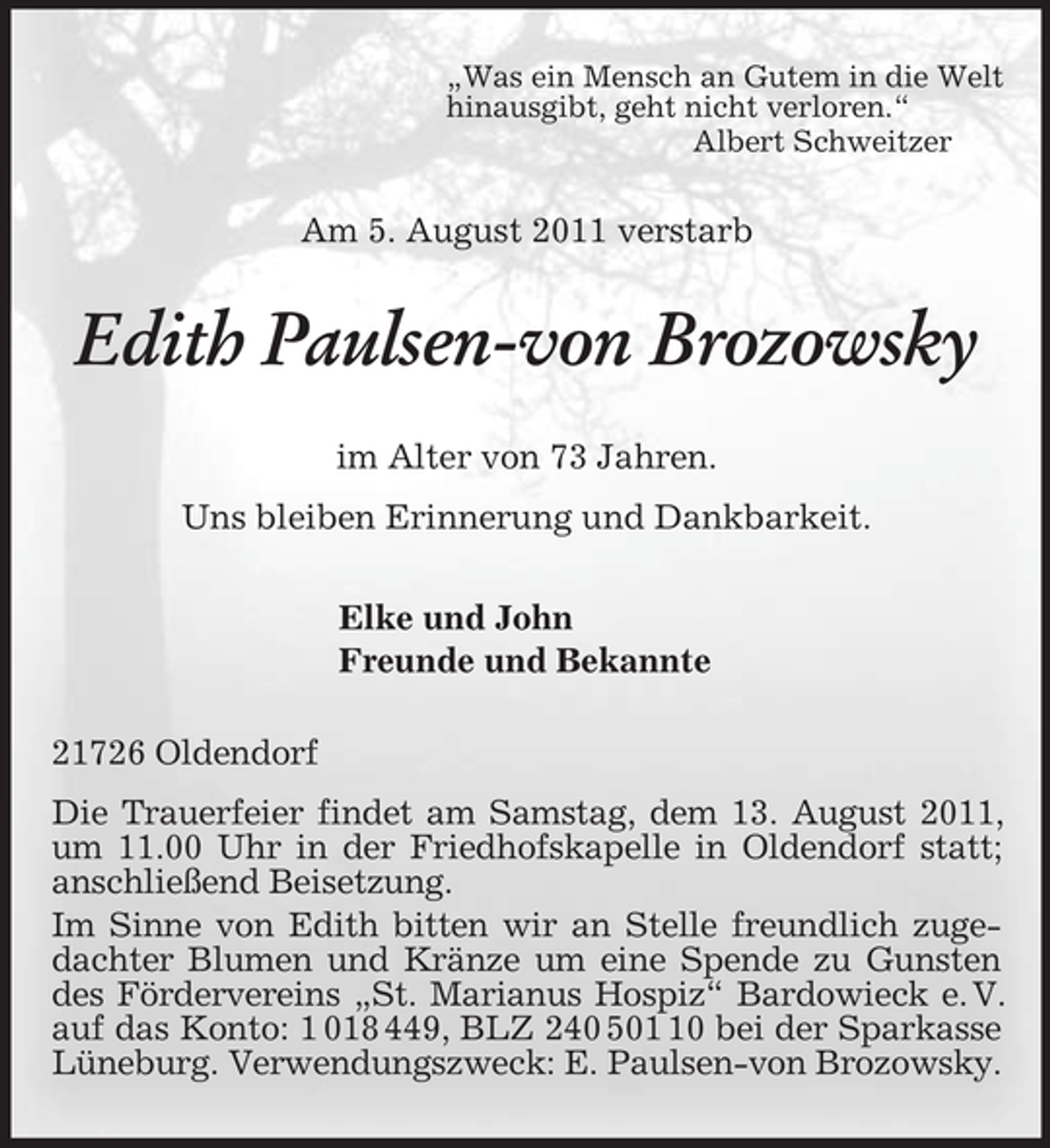 <p>„Was ein Mensch an Gutem in die Welt<br />hinausgibt, geht nicht verloren.“<br />Albert Schweitzer<br />Am 5. August 2011 verstarb<br />Edith Paulsen-von Brozowsky<br />im Alter von 73 Jahren.<br />Uns bleiben Erinnerung und Dankbarkeit.<br />Elke und John<br />Freunde und Bekannte<br />21726 Oldendorf<br />Die Trauerfeier findet am Samstag, dem 13. August 2011, um 11.00 Uhr in der Friedhofskapelle in Oldendorf statt; anschließend Beisetzung.<br />Im Sinne von Edith bitten wir an Stelle freundlich zugedachter Blumen und Kränze um eine Spende zu Gunsten des Fördervereins „St. Marianus Hospiz“ Bardowieck e. V. auf das Konto: 1 018 449, BLZ 240 501 10 bei der Sparkasse Lüneburg. Verwendungszweck: E. Paulsen-von Brozowsky.</p>