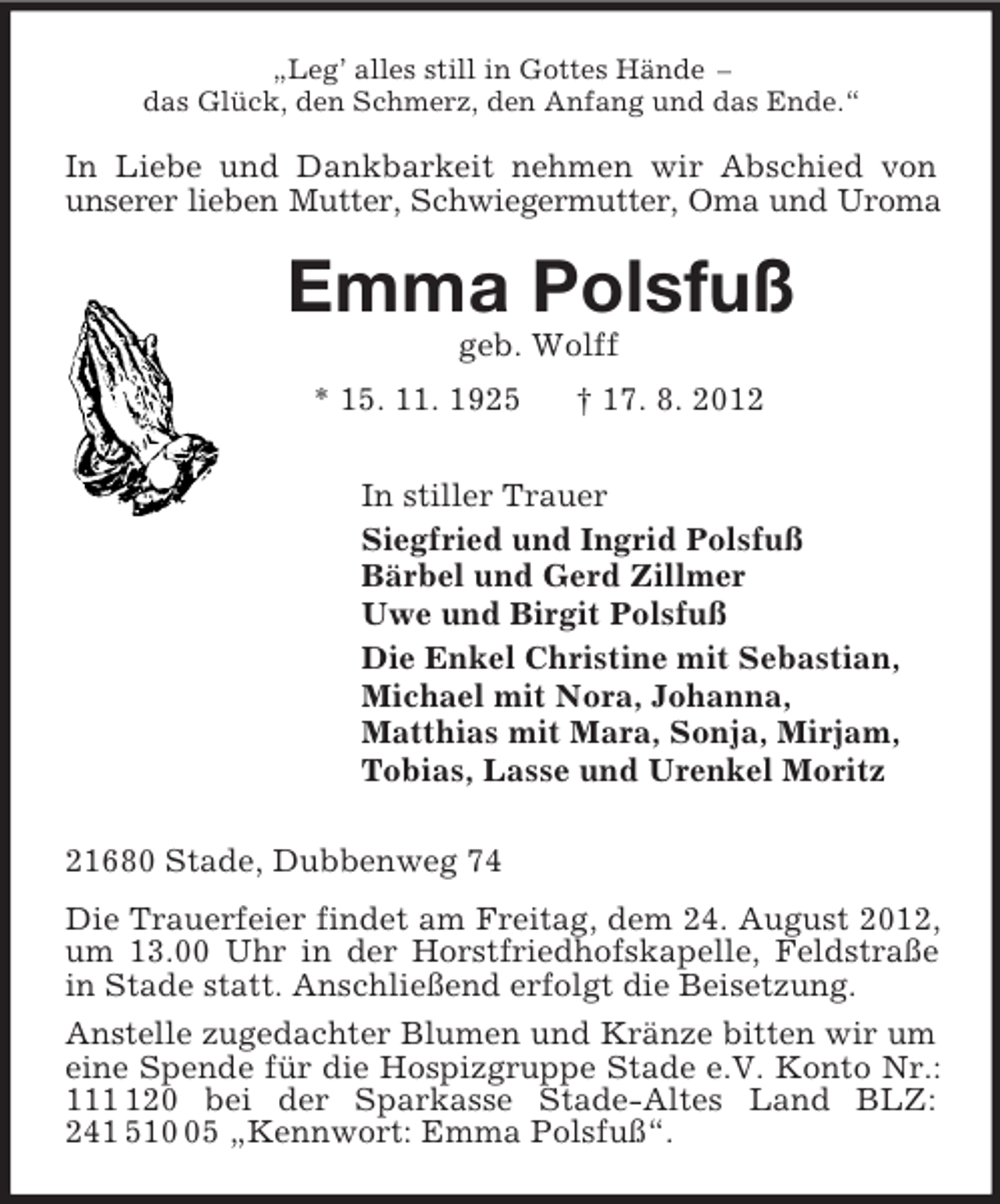<p>„Leg’ alles still in Gottes Hände –<br />das Glück, den Schmerz, den Anfang und das Ende.“<br />In Liebe und Dankbarkeit nehmen wir Abschied von unserer lieben Mutter, Schwiegermutter, Oma und Uroma<br />Emma Polsfuß<br />geb. Wolff<br />* 15. 11. 1925 † 17. 8. 2012<br />In stiller Trauer<br />Siegfried und Ingrid Polsfuß<br />Bärbel und Gerd Zillmer<br />Uwe und Birgit Polsfuß<br />Die Enkel Christine mit Sebastian,<br />Michael mit Nora, Johanna,<br />Matthias mit Mara, Sonja, Mirjam,<br />Tobias, Lasse und Urenkel Moritz<br />21680 Stade, Dubbenweg 74<br />Die Trauerfeier findet am Freitag, dem 24. August 2012, um 13.00 Uhr in der Horstfriedhofskapelle, Feldstraße in Stade statt. Anschließend erfolgt die Beisetzung.<br />Anstelle zugedachter Blumen und Kränze bitten wir um eine Spende für die Hospizgruppe Stade e.V. Konto Nr.: 111 120 bei der Sparkasse Stade-Altes Land BLZ: 241 510 05 „Kennwort: Emma Polsfuß“.</p>