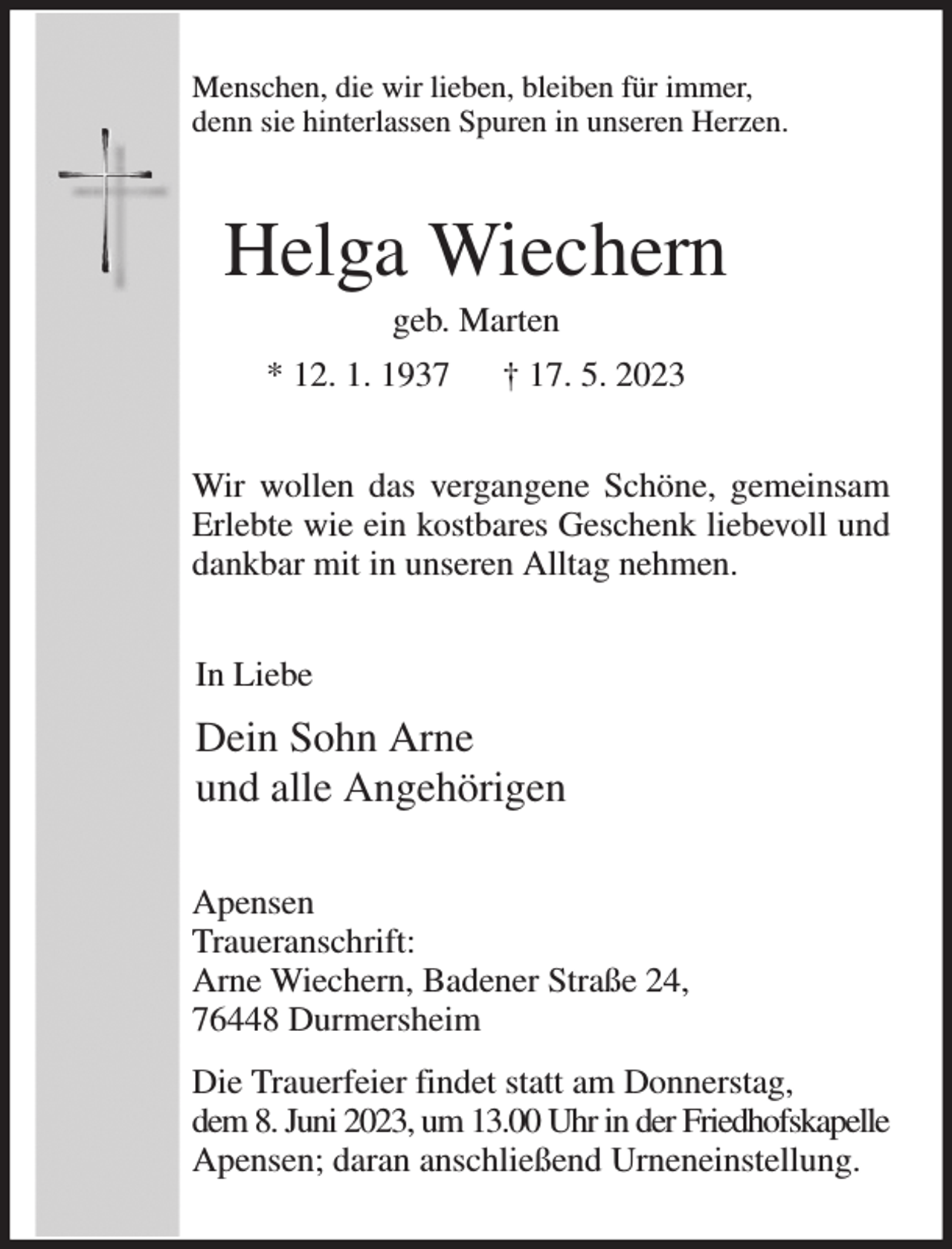 <p>Menschen, die wir lieben, bleiben für immer,<br />denn sie hinterlassen Spuren in unseren Herzen.<br />Helga Wiechern<br />geb. Marten<br />* 12. 1. 1937 † 17. 5. 2023<br />Wir wollen das vergangene Schöne, gemeinsam Erlebte wie ein kostbares Geschenk liebevoll und dankbar mit in unseren Alltag nehmen.<br />In Liebe<br />Dein Sohn Arne<br />und alle Angehörigen<br />Apensen<br />Traueranschrift:<br />Arne Wiechern, Badener Straße 24,<br />76448 Durmersheim<br />Die Trauerfeier findet statt am Donnerstag,<br />dem 8. Juni 2023, um 13.00 Uhr in der Friedhofskapelle Apensen; daran anschließend Urneneinstellung.</p>