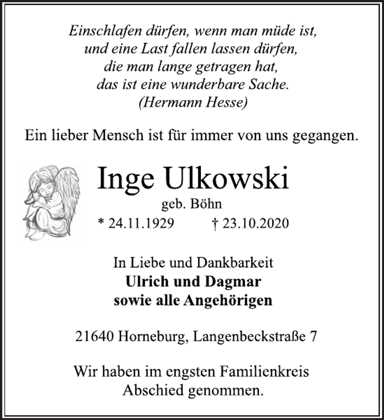 <p>Einschlafen dürfen, wenn man müde ist, und eine Last fallen lassen dürfen, die man lange getragen hat, das ist eine wunderbare Sache.<br />(Hermann Hesse)<br />Ein lieber Mensch ist für immer von uns gegangen.<br />Inge Ulkowski<br />geb. Böhn<br />* 24.11.1929 † 23.10.2020<br />In Liebe und Dankbarkeit<br />Ulrich und Dagmar<br />sowie alle Angehörigen<br />21640 Horneburg, Langenbeckstraße 7<br />Wir haben im engsten Familienkreis Abschied genommen.</p>