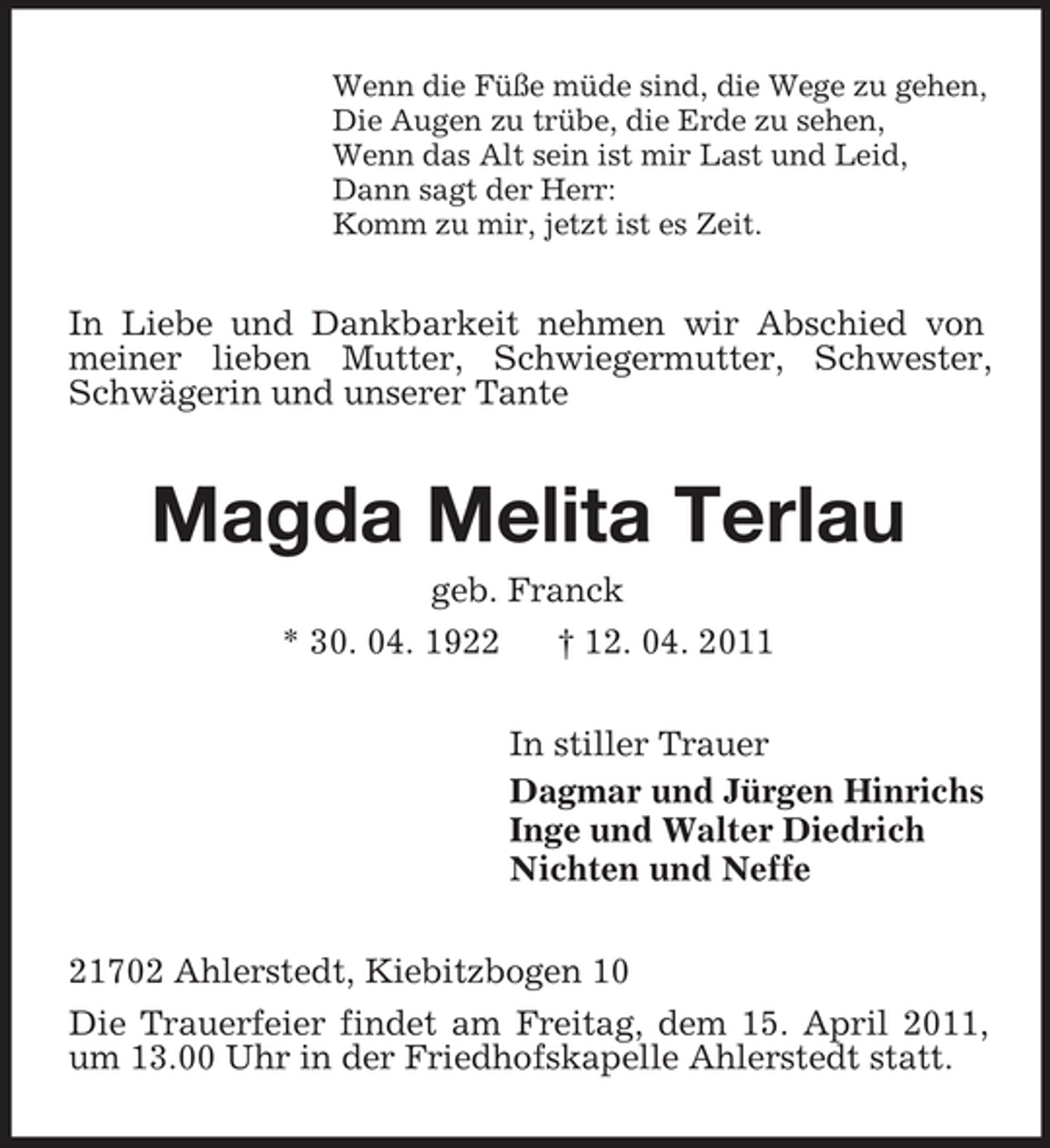<p>Wenn die Füße müde sind, die Wege zu gehen, Die Augen zu trübe, die Erde zu sehen, Wenn das Alt sein ist mir Last und Leid, Dann sagt der Herr: Komm zu mir, jetzt ist es Zeit.</p><p>In Liebe und Dankbarkeit nehmen wir Abschied von meiner lieben Mutter, Schwiegermutter, Schwester, Schwägerin und unserer Tante</p><p>Magda Melita Terlau<br />geb. Franck * 30. 04. 1922 † 12. 04. 2011 In stiller Trauer Dagmar und Jürgen Hinrichs Inge und Walter Diedrich Nichten und Neffe 21702 Ahlerstedt, Kiebitzbogen 10 Die Trauerfeier findet am Freitag, dem 15. April 2011, um 13.00 Uhr in der Friedhofskapelle Ahlerstedt statt.</p>