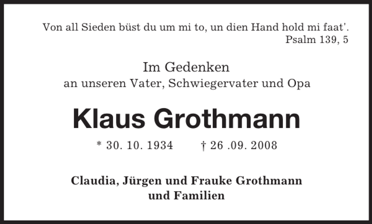 <p>Von all Sieden büst du um mi to, un dien Hand hold mi faat'.<br />Psalm 139, 5</p><p>Im Gedenken<br />an unseren Vater, Schwiegervater und Opa</p><p>Klaus Grothmann<br />* 30. 10. 1934</p><p>† 26 .09. 2008</p><p>Claudia, Jürgen und Frauke Grothmann<br />und Familien</p>