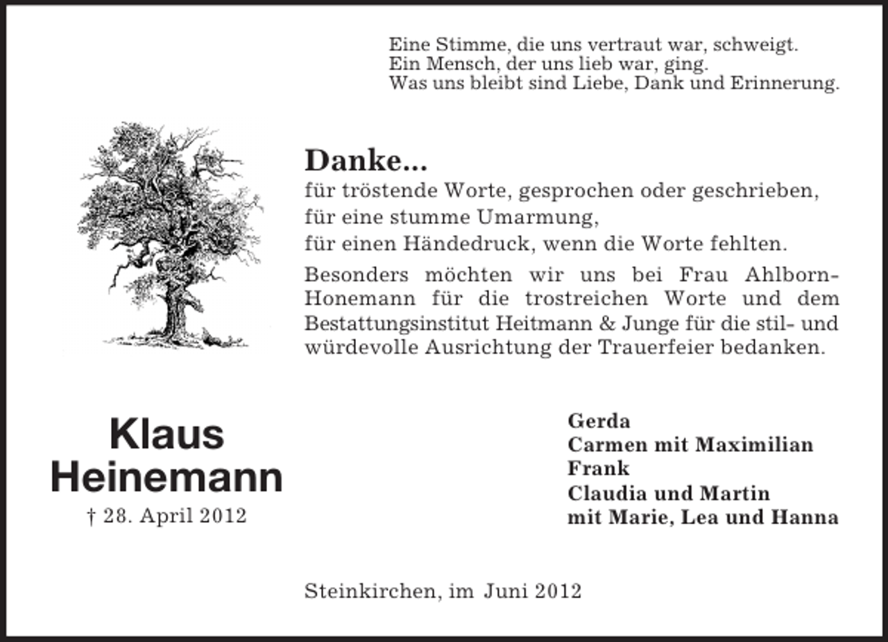 <p>Eine Stimme, die uns vertraut war, schweigt.<br />Ein Mensch, der uns lieb war, ging.<br />Was uns bleibt sind Liebe, Dank und Erinnerung.</p><p>Danke...<br />für tröstende Worte, gesprochen oder geschrieben,<br />für eine stumme Umarmung,<br />für einen Händedruck, wenn die Worte fehlten.<br />Besonders möchten wir uns bei Frau AhlbornHonemann für die trostreichen Worte und dem<br />Bestattungsinstitut Heitmann &amp; Junge für die stil- und<br />würdevolle Ausrichtung der Trauerfeier bedanken.</p><p>Klaus<br />Heinemann<br />† 28. April 2012</p><p>Gerda<br />Carmen mit Maximilian<br />Frank<br />Claudia und Martin<br />mit Marie, Lea und Hanna</p><p>Steinkirchen, im Juni 2012</p>