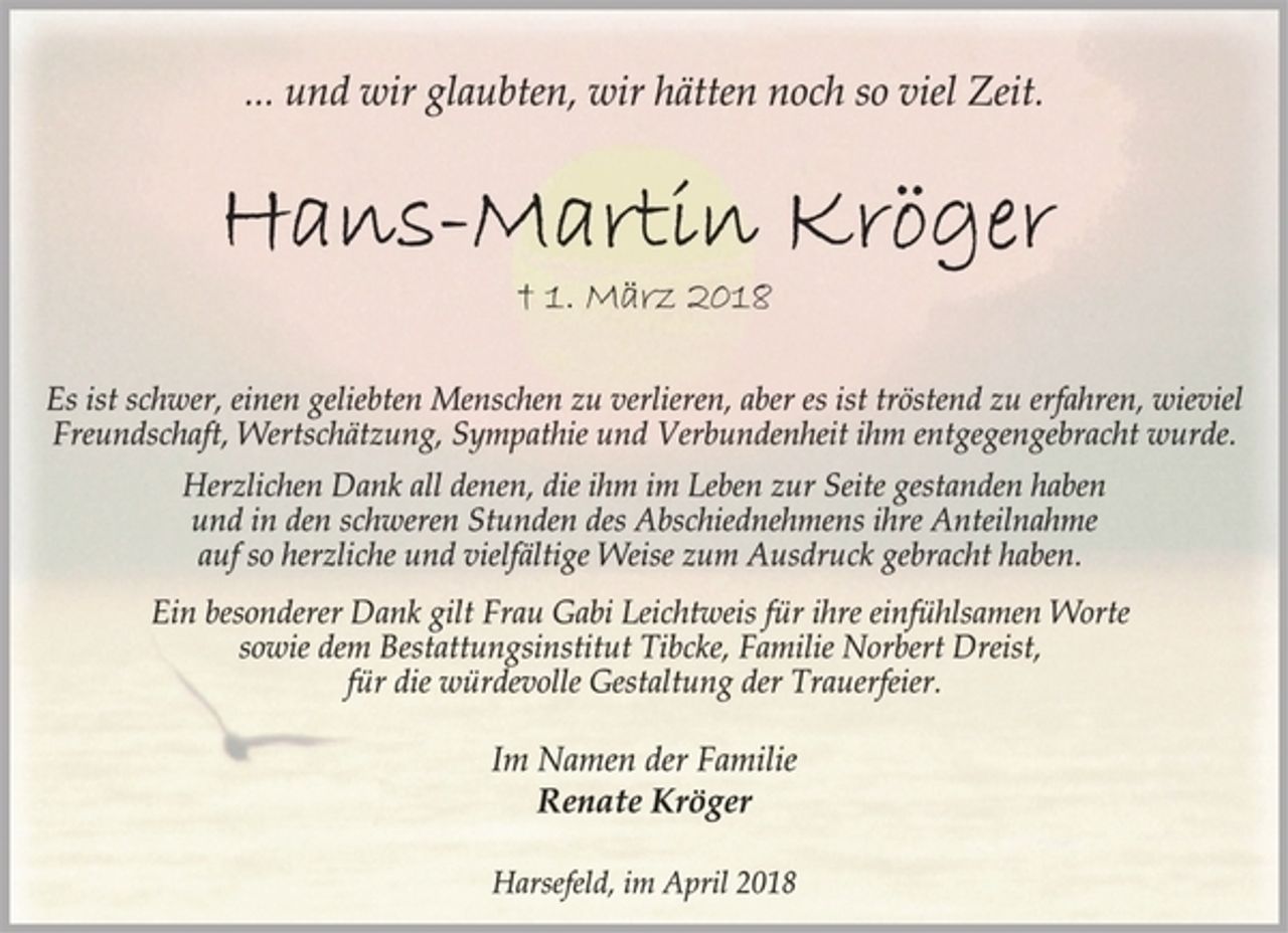 <p>... und wir glaubten, wir hätten noch so viel Zeit.<br />Hans-Martin Kröger<br />† 1. März 2018<br />Es ist schwer, einen geliebten Menschen zu verlieren, aber es ist tröstend zu erfahren, wieviel<br />Freundschaft, Wertschätzung, Sympathie und Verbundenheit ihm entgegengebracht wurde.<br />Herzlichen Dank all denen, die ihm im Leben zur Seite gestanden haben und in den schweren Stunden des Abschiednehmens ihre Anteilnahme auf so herzliche und vielfältige Weise zum Ausdruck gebracht haben.<br />Ein besonderer Dank gilt Frau Gabi Leichtweis für ihre einfühlsamen Worte sowie dem Bestattungsinstitut Tibcke, Familie Norbert Dreist,<br />für die würdevolle Gestaltung der Trauerfeier.<br />Im Namen der Familie<br />Renate Kröger<br />Harsefeld, im April 2018</p>