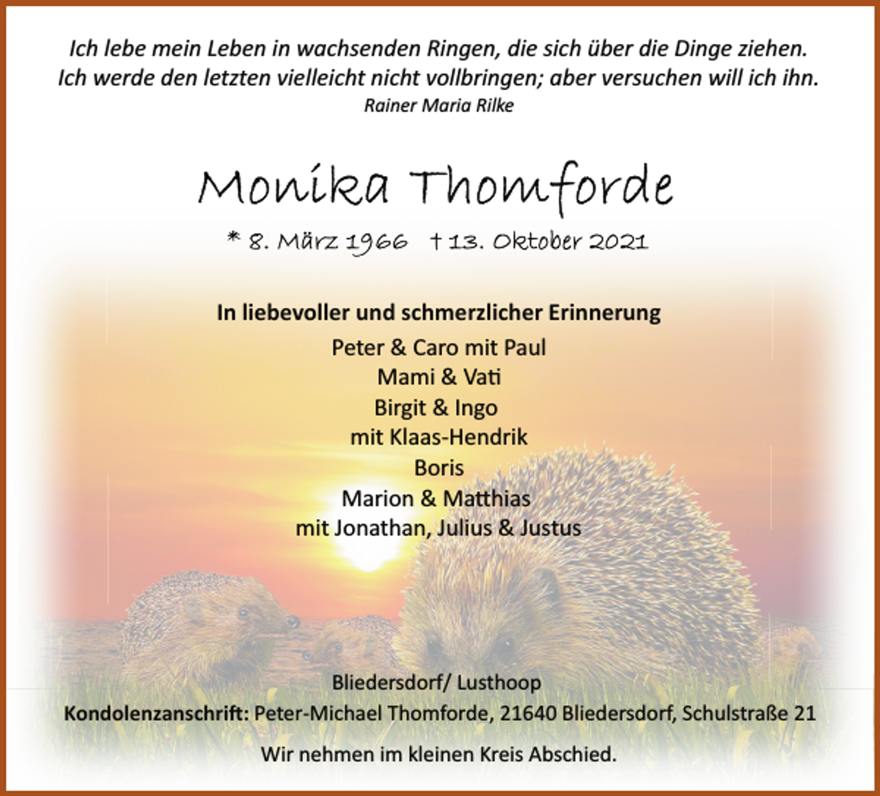 <p>Ich lebe mein Leben in wachsenden Ringen, die sich über die Dinge ziehen.<br />Ich werde den letzten vielleicht nicht vollbringen; aber versuchen will ich ihn.<br />Rainer Maria Rilke</p>
<p>In liebevoller und schmerzlicher Erinnerung</p>
<p>Peter &amp; Caro mit Paul<br />Mami &amp; Vati<br />Birgit &amp; Ingo<br />mit Klaas Hendrik<br />Boris<br />Marion &amp; Matthias<br />mit Jonathan, Julius &amp; Justus</p>
<p>Bliedersdorf/ Lusthoop<br />Kondolenzanschrift: Peter Michael<br />Thomforde, 21640 Bliedersdorf, Schulstraße 21</p>
<p>Wir nehmen im kleinen Kreis Abschied.</p>