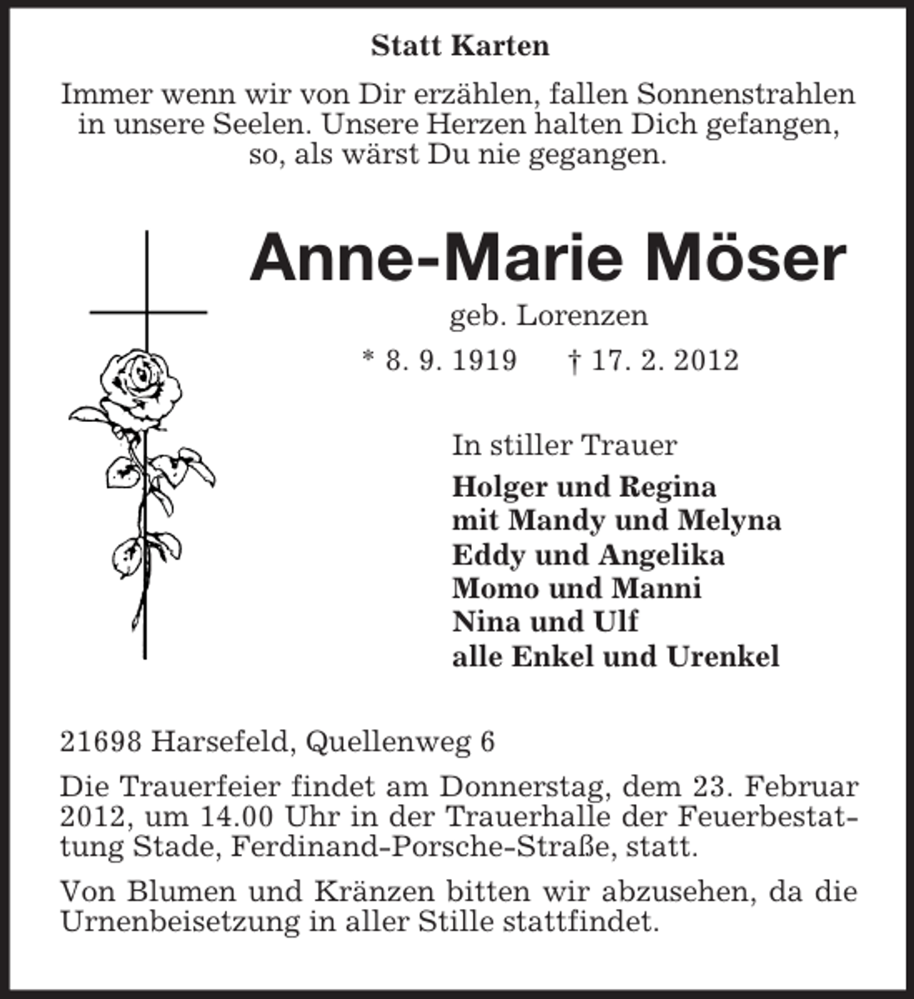 <p>Statt Karten<br />Immer wenn wir von Dir erzählen, fallen Sonnenstrahlen in unsere Seelen. Unsere Herzen halten Dich gefangen, so, als wärst Du nie gegangen.<br />Anne-Marie Möser<br />geb. Lorenzen<br />* 8. 9. 1919 † 17. 2. 2012<br />In stiller Trauer<br />Holger und Regina<br />mit Mandy und Melyna<br />Eddy und Angelika<br />Momo und Manni<br />Nina und Ulf<br />alle Enkel und Urenkel<br />21698 Harsefeld, Quellenweg 6<br />Die Trauerfeier findet am Donnerstag, dem 23. Februar 2012, um 14.00 Uhr in der Trauerhalle der Feuerbestattung Stade, Ferdinand-Porsche-Straße, statt.<br />Von Blumen und Kränzen bitten wir abzusehen, da die Urnenbeisetzung in aller Stille stattfindet.</p>