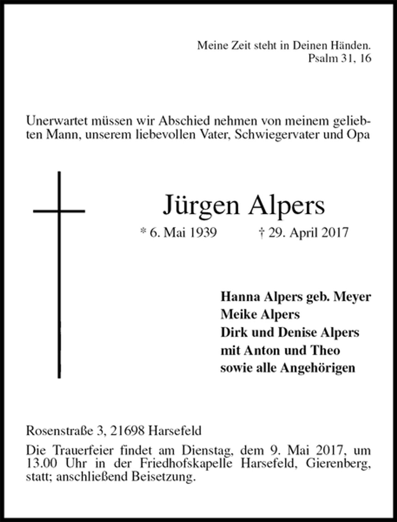 <p>Meine Zeit steht in Deinen Händen.<br />Psalm 31, 16<br />Unerwartet müssen wir Abschied nehmen von meinem geliebten Mann, unserem liebevollen Vater, Schwiegervater und Opa<br />Jürgen Alpers<br />* 6. Mai 1939 † 29. April 2017<br />Hanna Alpers geb. Meyer<br />Meike Alpers<br />Dirk und Denise Alpers<br />mit Anton und Theo<br />sowie alle Angehörigen<br />Rosenstraße 3, 21698 Harsefeld<br />Die Trauerfeier findet am Dienstag, dem 9. Mai 2017, um 13.00 Uhr in der Friedhofskapelle Harsefeld, Gierenberg, statt; anschließend Beisetzung.</p>