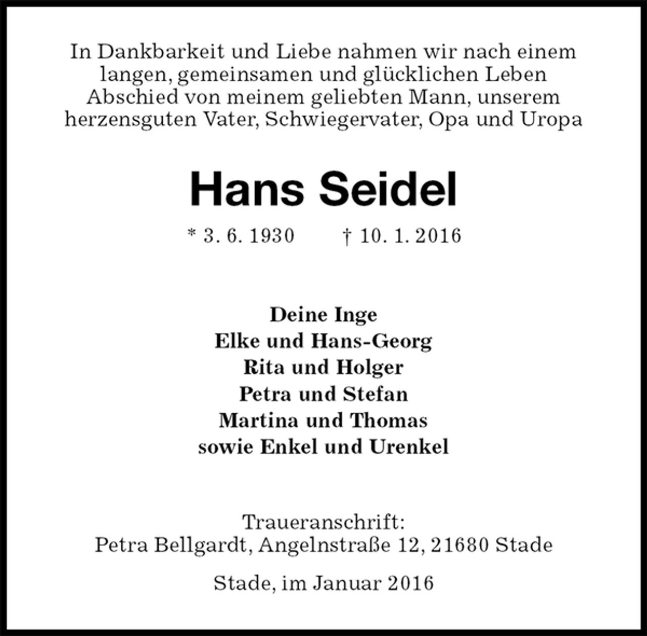 <p>In Dankbarkeit und Liebe nahmen wir nach einem<br />langen, gemeinsamen und glücklichen Leben<br />Abschied von meinem geliebten Mann, unserem<br />herzensguten Vater, Schwiegervater, Opa und Uropa<br />Hans Seidel<br />* 3. 6. 1930 † 10. 1. 2016<br />Deine Inge<br />Elke und Hans-Georg<br />Rita und Holger<br />Petra und Stefan<br />Martina und Thomas<br />sowie Enkel und Urenkel<br />Traueranschrift:<br />Petra Bellgardt, Angelnstraße 12, 21680 Stade<br />Stade, im Januar 2016</p>