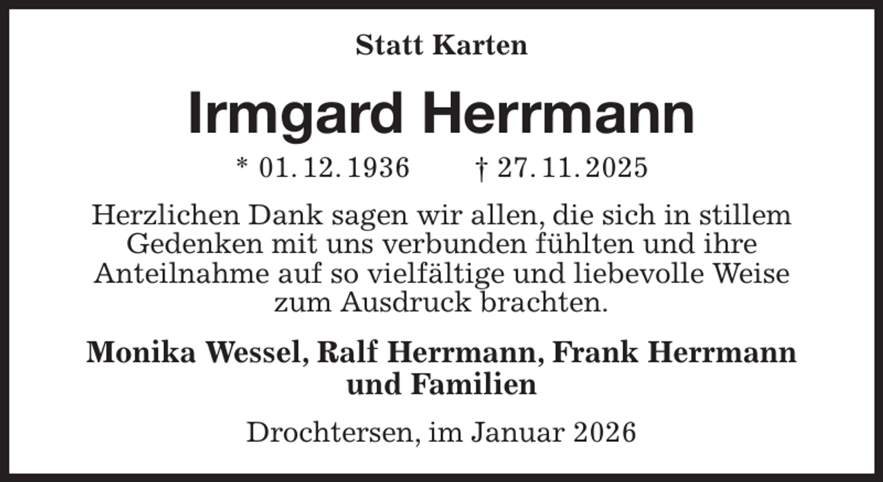 <p>Statt Karten<br />Irmgard Herrmann<br />* 01. 12. 1936 † 27. 11. 2025<br />Herzlichen Dank sagen wir allen, die sich in stillem<br />Gedenken mit uns verbunden fühlten und ihre<br />Anteilnahme auf so vielfältige und liebevolle Weise<br />zum Ausdruck brachten.<br />Monika Wessel, Ralf Herrmann, Frank Herrmann<br />und Familien<br />Drochtersen, im Januar 2026</p>